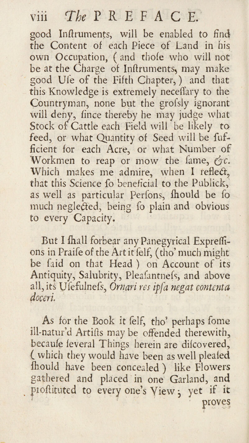 good Inftruments, will be enabled to find the Content of each Piece of Land in nis own Occupation, ( and thofe who will not be at the Charge of Inftruments^ may make good Ule of the Fifth Chapter,) and that this Knowledge is extremely neceffary to the Countryman, none but the grofsly ignorant will deny, fince thereby he may judge what Stock of Cattle each Field will be likely to feed, or what Quantity of Seed will be fuf- ficient for each Acre, or what Number of Workmen to reap or mow the fame, (jc. Which makes me admire, when I reflect, that this Science fo beneficial to the Publick, as well as particular Perfons, ftiould be fo much neglebled, being fo plain and obvious to every Capacity, But I 111 all forbear any Panegyrical Expreffr- ons in Praife of the Art it ielf, (tho’ much might be faid on that Head ) on Account of its Antiquity, Salubrity, Plealantnefs, and above all, its Ufefulnefs, Omari res ip fa negat content a docerl As for the Book it felf, tho' perhaps fome ilbnatur’d Artifts may be offended therewith, becaufe feveral Things herein are dilcovered, ( which they would have been as well plealed fhould have been concealed ) like Flowers gathered and placed in one Garland, and ftoftituted to every one’s View j yet if it