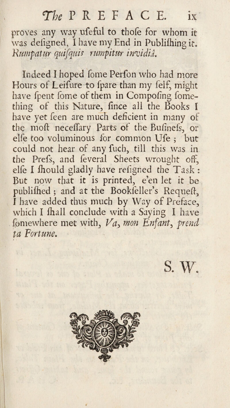 proves any way ufeful to thofe for whom it was defigned, I have my End in Publilhingiu Rumpatur quifquif rumpitur irrcidiL Indeed I hoped fome Perfon who had more Hours of Leifure to fpare than my felf, might have fpent fome of them in Compofing fome- thing of this Nature, fince all the Books l have yet feen are much deficient in many of the moft neceffary Parts of the Bufinefs, or elfe too voluminous for common Ufe ; but could not hear of any fuch, till this was in the Prefs, and feveral Sheets wrought off, elfe I fliould gladly have refigned the Task : But now that it is printed, e’en let it be publiflied ; and at the Bookfeller’s Requeft, I have added thus much by Way of Preface, which I Ihtall conclude with a Saying I have fomewhere met with, Va> won Enfant, prencl ta Fortune. s. w.