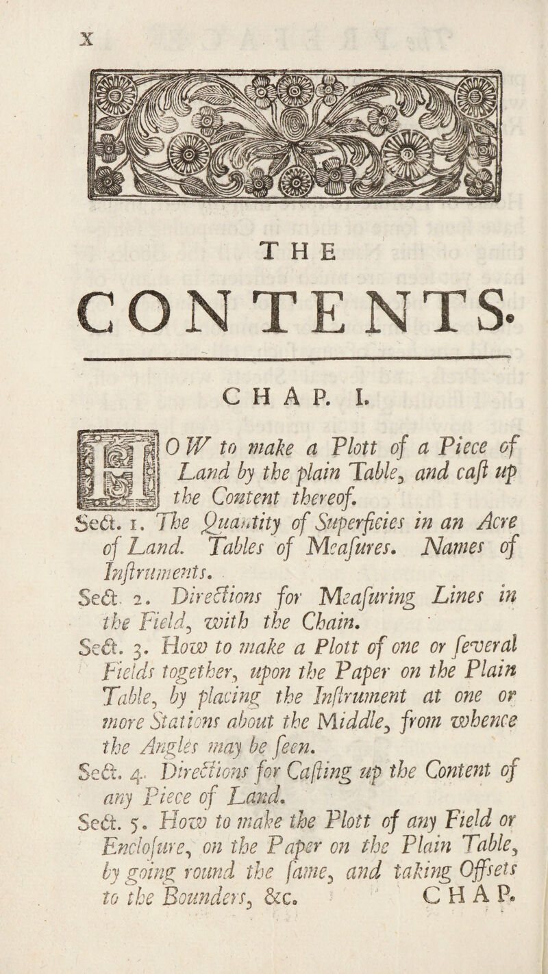 THE CONTENTS. C H A P. L 0 W to make a Plott of a Piece of Land by the plain Table3 and caft up the Content thereof. rhe Quantity of Superficies in an Acre of Land. Tables of Mcafures. Names of Inftniments. Sed. 2. Directions for Me a faring Lines in the Field3 with the Chain. Sed. 3. How to make a Plott of one or federal Fields together, the Paper on the Plain Table, by placing the Infirument at one or more Stations about the Middle3 jm?/ whence the Angles may be feen. Seft. 4. Directions for Cuffing up the Content of any piece of Lund. Se£t. 5. How to mahe the Plott of any Field or Enclofure, 0# z'fe Paper on the Plain Table, by going round the fame3 and taking Offsets to the Bounders. &c» CHAP*