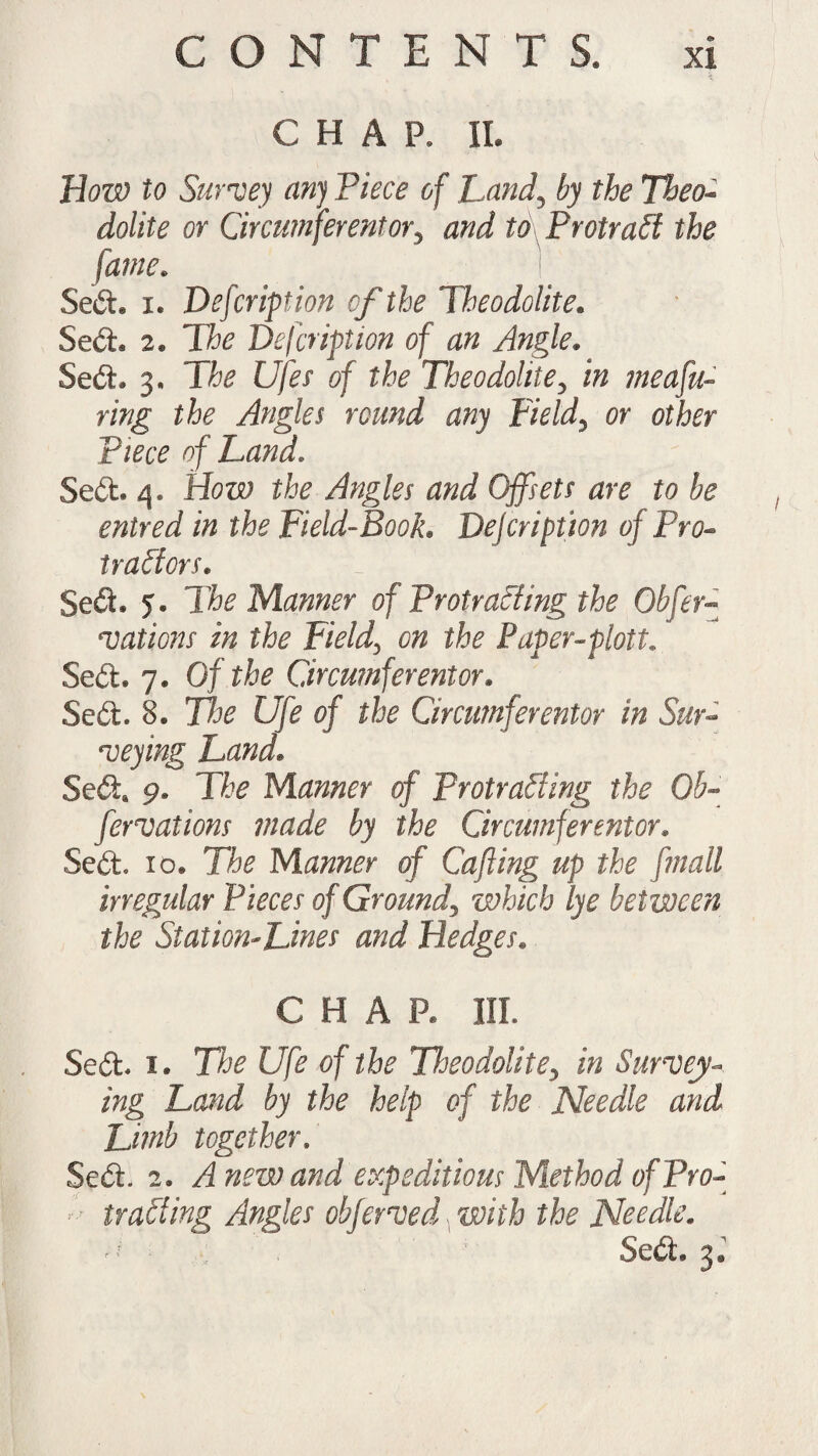 CONTENTS. CHAP. IL How to Survey any Piece of Land, by the Theo¬ dolite or Circumferentor, and to Protract the fame. Sedt. i. Defcription of the Theodolite. Sedt 2® The Defcription of an Angle. Sedt 3, Tfe Ujfes of the Theodolite, in measu¬ ring the Angles round any Field, or other piece of Land. Sedt. 4. How the Angles and Offsets are to be entred in the Field-Book. Defcription of Pro- tractors. Sedi. 5. The Manner of Protracting the Obser¬ vations in the Field, on the Paper-plott. Sedt. 7. Of the Circumferentor. Sedt. 8. Tice Ufe of the Circumferentor in Sur¬ veying Land. Sedt. 9. Tfo Manner of Protrading the Ob¬ servations made by the Circumferentor. Sedt. 10. Tk Manner of Cafting up the [mall irregular Pieces of Ground, which lye between the Station-Lines and Hedges. CHAR III. Sedt 1. The Ufe of the Theodolite, in Survey¬ ing Land by the help of the Needle and Limb together. Sedt. 2. Anew and expeditious Method of Pro- trading Angles obferved with the Needle. ^ Sedt 3*