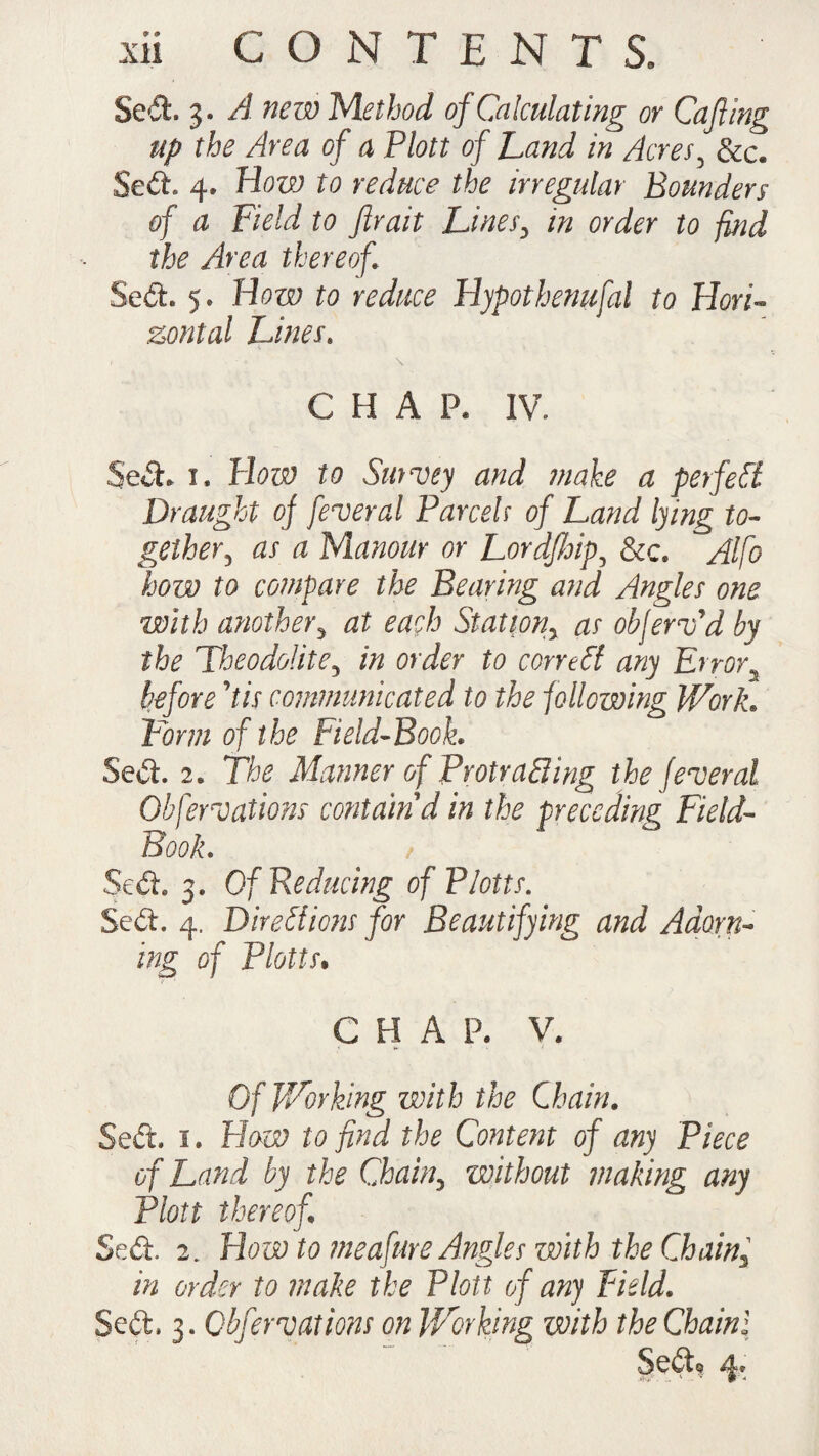 Sed. 3. A new Method of Calculating or Cafiing up the Area of a Plott of Land in Acres, See. Sed. 4. How to reduce the irregular Bounders of a Field to ftrait Lines, in order to find the Area thereof Sed. 5. How to reduce Hypothenufal to Hori¬ zontal Lines. C H A P. IV. Seel. 1* How to Smvey and make a perfect Draught of federal Parcelr of Land lying to¬ gether, as a Manour or Lordfhip, &c. Alfo how to compare the Bearing and Angles one with another3 at each Station, as obferafd by the Theodolite, in order to correct any Error2 before kis communicated to the following Work. Form of the Field-Book. Sed. 2« Tk Manner of Protruding the federal Obfcreations contain d in the preceding Field- Book. Sed. 3. Of Reducing of Plotts. Seft. 4. Directions for Beautifying and Adorn¬ ing of Plotts» CHAP. V. Of Working with the Chain. Sed. 1. Haw to find the Content of any Piece of Land by the Chain, without making any Plott thereof Sed. 2. Howto meafure Angles with the Chain, in order to make the Plott of any Field. Seft. 3. Obfervations on Working with the Chainl Sed? 4.