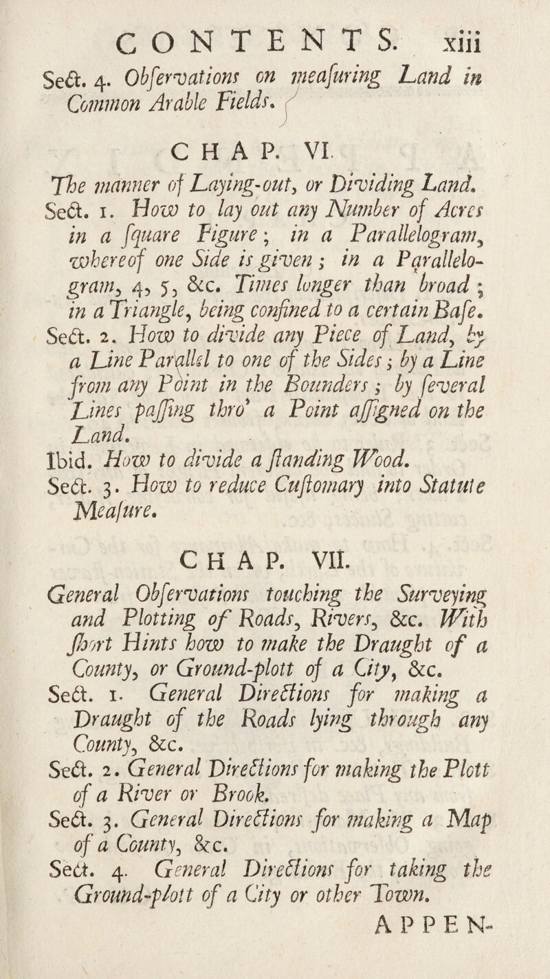 $e<5L 4. Observations on measuring hand in Common Arable Fields. CHAR VL The manner of haying-out, or Dividing Land. Seel. 1. How to lay out any Number of Acres in a fquare Figure; in a Parallelogram, whereof one Side is given; in a Parallelo¬ gram > 4, 53 &c. longer than broad ; m d Triangle, being confined to a certain Safe* Sedt. 2. Hotp to divide any Piece of hand, by a Fine Parallel to one of the Sides; by a Line from any Pdint in the Bounders; by fever a l Lines faffing thro* a Point ajfgned on the hand. Ibid. How to divide a Jlanding Wood. Sedt 3. How to reduce Cufiomary into Statute Meafure. CHAP. VII. General Obfervations touching the Surveying and Plotting of Roads, Rivers3 &c. jb H/«tf how to make the Draught of a County, or Ground-plott of a City, &c. Sedt 1. General Directions for making a Draught of the Roads lying through any County, &c. Sedt 2. General Directions for making thePlctt of a River or Brook. Sedt 3. General Directions for making a Map of a County, &c. Sedt. 4. General Directions for taking the Ground-plott of a City or other Town. A P P E N-