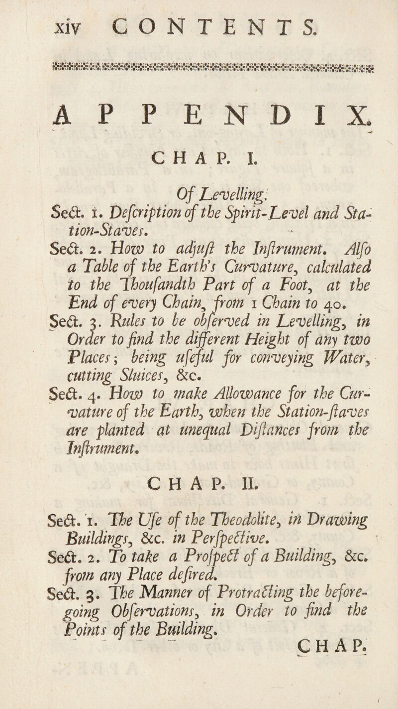APPENDIX, —r CHA P. I. Of Levelling. Sed. i. Defcription cf the Spirit-Level and Sta¬ tion-Staves. Sed. 2. How to adyuft the Infirument. Alfo a Table of the Earth’s Curvature, calculated to the Thoufandth Part of a Foot, at the End of every Chain, from i Chain to 40. Sed. 3. Rules to be obferved in Levelling, in Order to find the different Height of any two Places-, being ufefid for conveying Water, cutting Sluices, &c. Sed. 4. How to make Allowance for the Cur¬ vature of the Earth0 when the Station-fiaves are planted at unequal Difiances from the Inftrument. CHA P. 11. Sed. i. The Ufe of the Theodolite, in Drawing Buildings, &c. in Perfpeclive. Sed. 2. To take a ProfpeCt of a Building, &c. from any Place defired. Sed. 3. The Manner of Protracting the before¬ going Obfervations, in Order to find the Points of the Building. CHAP.