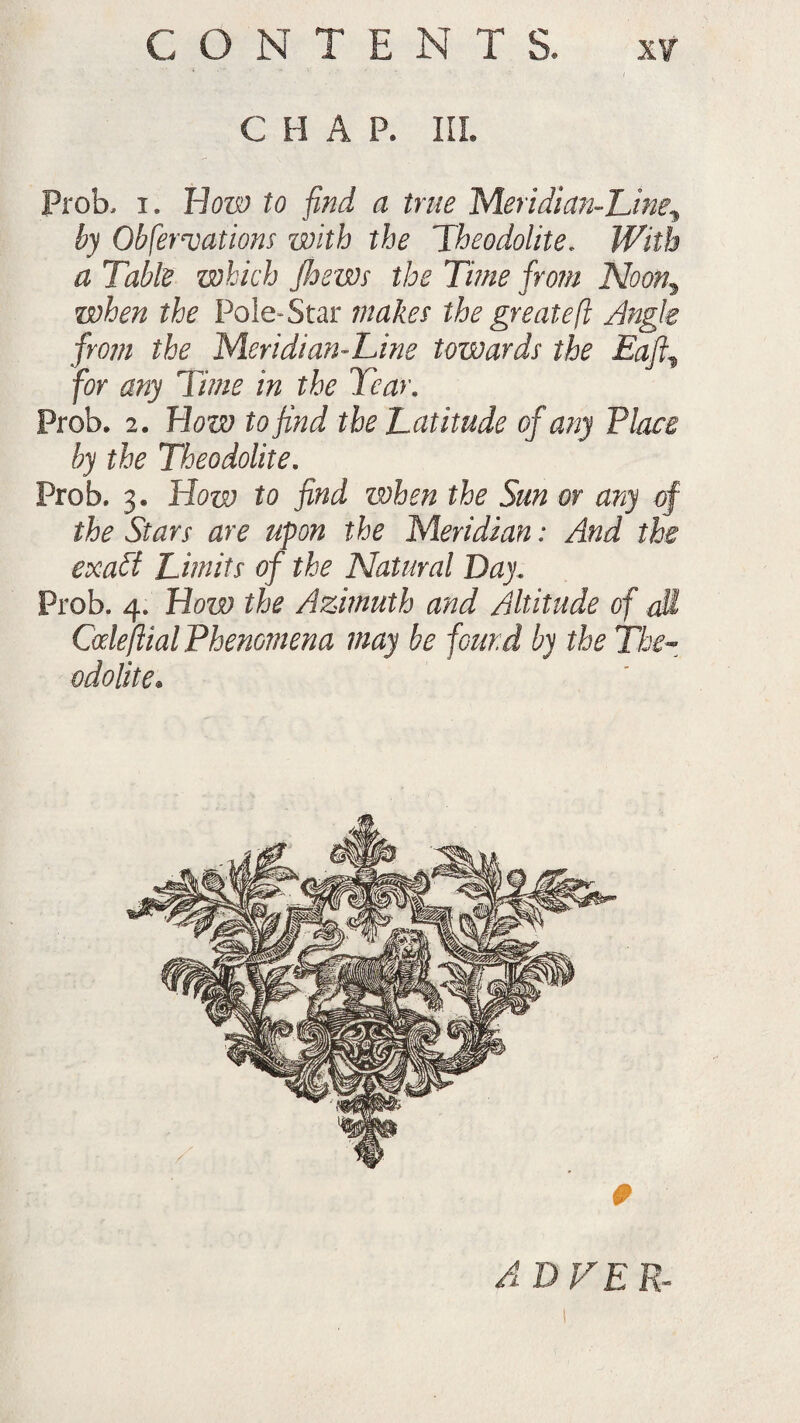 C H A P. III. Prob, i. blow to find a true Meridian-Line^ by Observations with the Theodolite. With a Table which Jloews the Time from Noon\ when the Pole-Star makes the great eft Angle from the Meridian-Line towards the Baft, for any Time in the Tear. Prob. 2. How to find the Latitude of any Place by the Theodolite. Prob. 3. How to find when the Sun or any of the Stars are upon the Meridian: And the exabt Limits of the Natural Day. Prob. 4. How the Azimuth and Altitude of all Code filial Phenomena may be found by the The¬ odolite. AD HER-