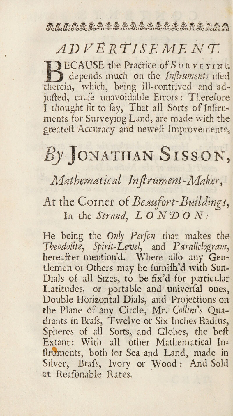 & * 4fe S> S & * (ifeeSfc}cj.«t5.w<*W ADVERTISEMENT. BECAUSE the Practice of Surveying depends much on the Inftruments ufed therein, which, being ill-contrived and ad- jufted, caufe unavoidable Errors: Therefore I thought fit to fay. That all Sorts of Inftru¬ ments for Surveying Land, are made with the greateft Accuracy and neweft Improvements, By Jonathan Sisson, Mathematical Inftrument-Maker, At the Corner of Beaufort-Buildings, In the Strand\ LONDON: He being the Only Perfon that makes the Theodolite, Spirit-Level, and Parallelogram, hereafter mention’d. Where alfo any Gen¬ tlemen or Others may be furnifli’d with Sun- Dials of all Sizes, to be fix’d for particular Latitudes, or portable and univerfal ones. Double Horizontal Dials, and Projections on the Plane of any Circle, Mr. Collins's Qua¬ drants in Brafs, Twelve or Six Inches Radius, Spheres of all Sorts, and Globes, the beft Extant: With all other Mathematical In- ftruments, both for Sea and Land, made in Silver, Brafs, Ivory or Wood: And Sold at Reafonable Rates.