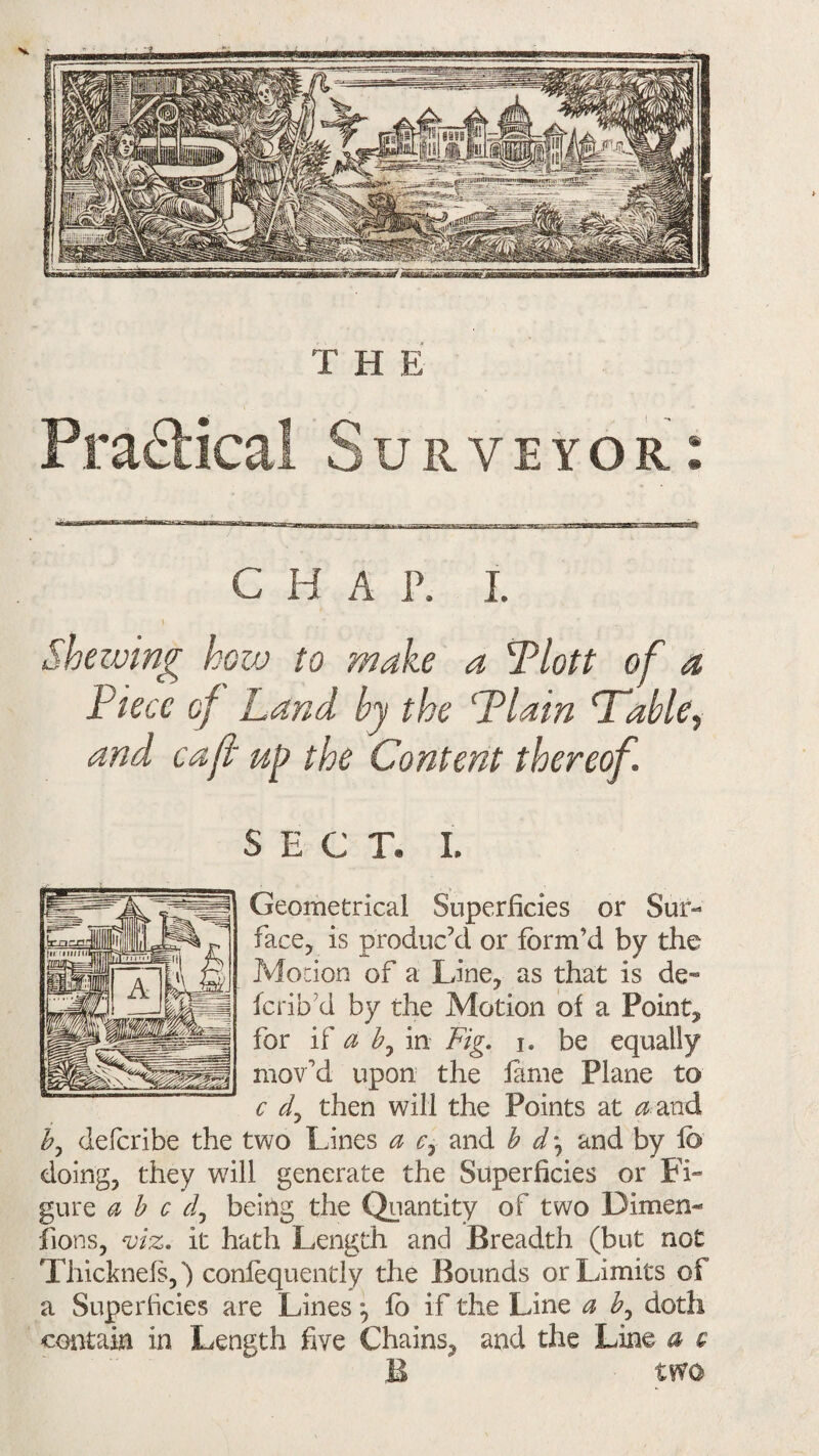 Shelving how to make a Tlott of a Piece of Land by the Plain Pable, and caft up the Content thereof. SECT. I. Geometrical Superficies or Sur¬ face, is produc’d or form’d by the Motion of a Line, as that is de¬ fer] bd by the Motion of a Point, for if a b, in Fig. i. be equally mov'd upon the fame Plane to c dy then will the Points at <2 and by deferibe the two Lines a c7 and b and by fb doing, they will generate the Superficies or Fi¬ gure abed, being the Quantity of two Dimen¬ sions, viz. it hath Length and Breadth (but not Thicknefs,) confequently the Bounds or Limits of a Superficies are Lines ^ fb if the Line a by doth contain in Length five Chains, and the Line a e B two