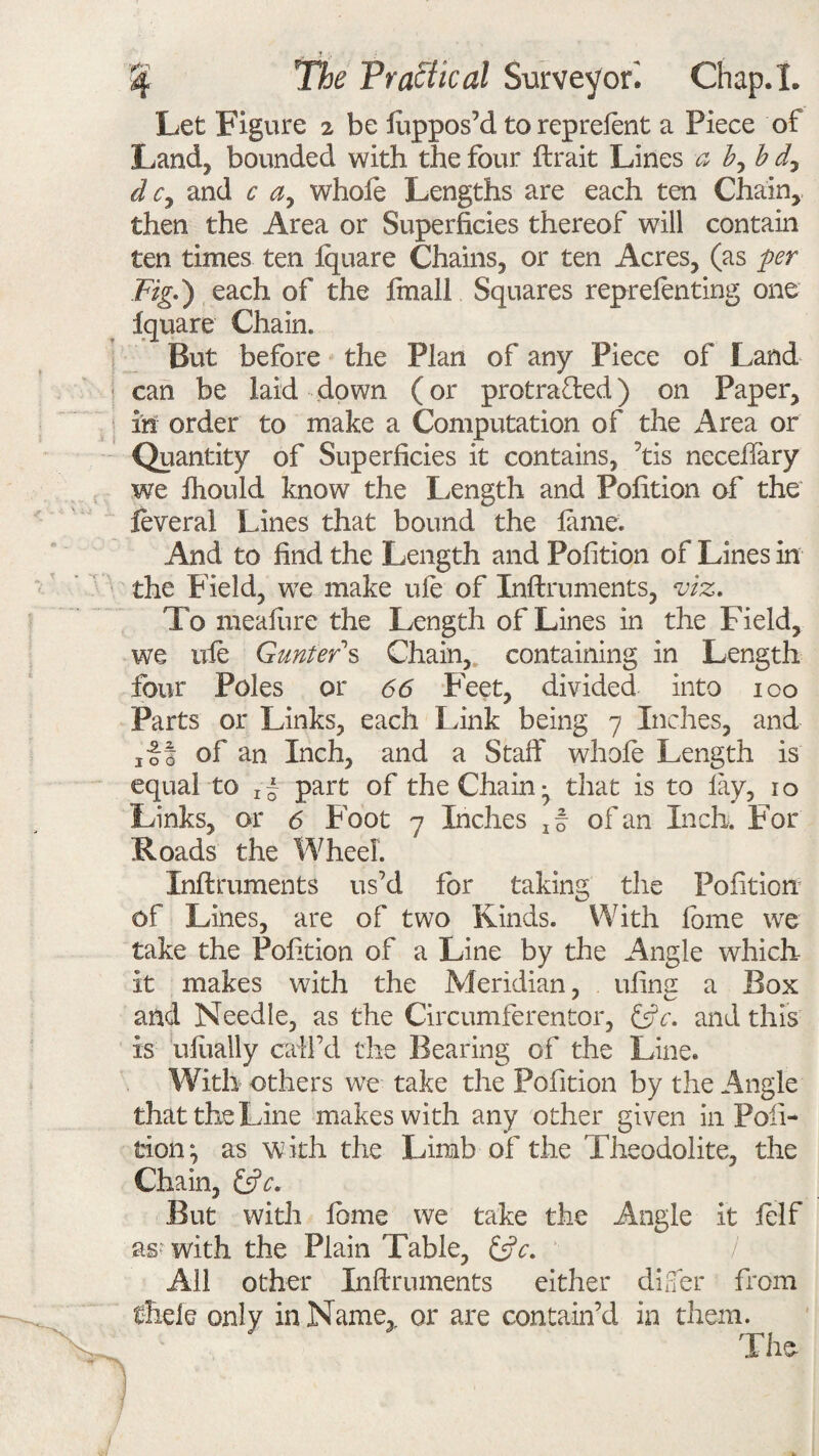 Let Figure ^ be luppos’d toreprelent a Piece of Land, bounded with the four Strait Lines a b, b d7 d c> and c a, whole Lengths are each ten Chain, then the Area or Superficies thereof will contain ten times ten Square Chains, or ten Acres, (as per Fig-) each of the final! Squares reprelenting one Square Chain. But before the Plan of any Piece of Land can be laid down (or protracted) on Paper, in order to make a Computation of the Area or Quantity of Superficies it contains, ’tis necefiary we ihould know the Length and Pofition of the ieveral Lines that bound the lame. And to find the Length and Pofition of Lines in the Field, we make ule of Instruments, viz. To mealure the Length of Lines in the Field, we uie Gunter s Chain, containing in Length four Poles or 66 Feet, divided into ico Parts or Links, each Link being 7 Inches, and ,11 of an Inch, and a Staff whole Length is equal to x~ part of the Chainthat is to lay, 10 Links, or 6 Foot 7 Inches ,§ of an Inch. For Roads the Wheel. Inflruments us’d for taking the Pofition of Lines, are of two Kinds. With fome we take the Pofition of a Line by the Angle which it makes with the Meridian, ufins a Box and Needle, as the Circumferentor, and this is ulually call’d the Bearing of the Line. With others we take the Pofition by the Angle that the Line makes with any other given in Pofi¬ tion ^ as with the Limb of the Theodolite, the Chain, &c. But with lome we take the Angle it lelf as with the Plain Table, &c. All other Instruments either difer from thele only in Name,, or are contain’d in them. The