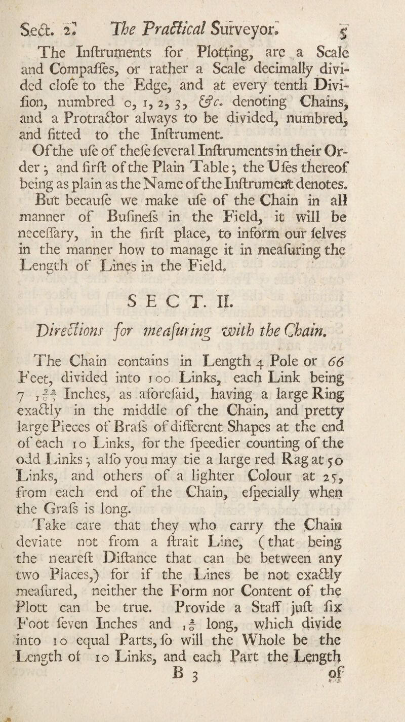 The Xnftruments for Plotting, are a Scale and Compaffes, or rather a Scale decimally divi¬ ded dole to the Edge, and at every tenth Dm- lion, numbred o, i, 2, 3, &c. denoting Chains, and a Protractor always to be divided, numbred, and fitted to the Xnftrument. Of the ule of thefe feveral Inftrumentsin their Or¬ der j and firfi: of the Plain Table; the Ules thereof being as plain as the Name of the Inftrument denotes. But becaule we make ufe of the Chain in all manner of Bulinels in the Field, it will be necelTary, in the firfi: place, to inform our felves in the manner how to manage it in mealuring the Length of Lines in the Field. SECT. II. Directions for meafuring with the Chain. The Chain contains in Length 4 Pole or 66 Feet, divided into joo Links, each Link being 7 j~~ Inches, as aforelaid, having a large Ring exactly in the middle of the Chain, and pretty large Pieces of Brafs of different Shapes at the end of each 1 o Links, for the fpeedier counting of the odd Links alfo you may tie a large red Rag at 50 Links, and others of a lighter Colour at 25, from each end of the Chain, elpecially when the Grafs is long. Take care that they who carry the Chain deviate not from a ftrait Line, (that being the neareft Difiance that can be between any two Places,) for if the Lines be not exaCtly mealured, neither the Form nor Content of the Flott can be true. Provide a Stalf juft fix Foot feven Inches and long, which divide into 1 o equal Parts, lo will the Whole be the Length of 10 Links, and each Part the Length