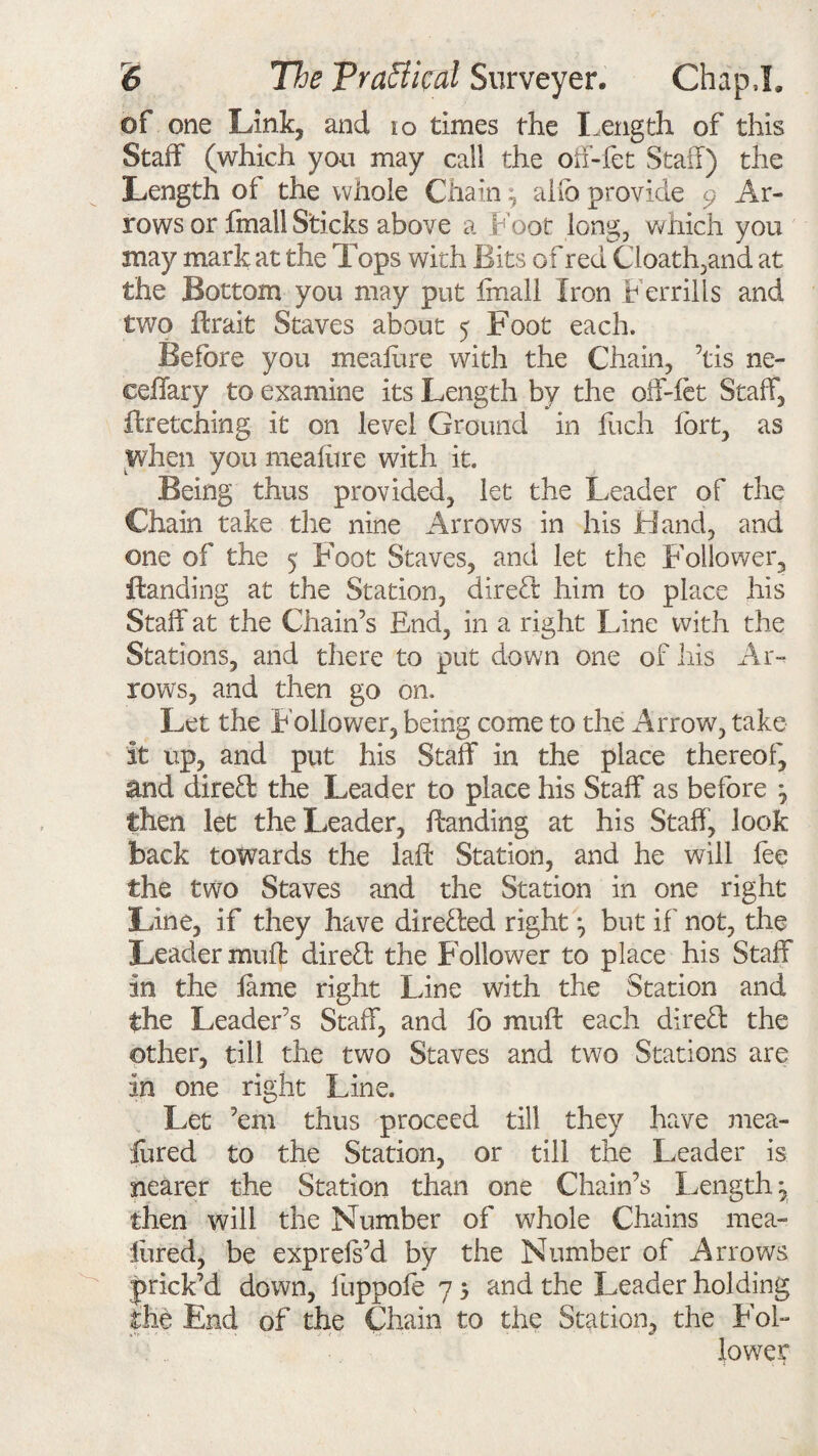 of one Link, and 10 times the Length of this Staff (which yon may call the off-fet Staff) the Length of the whole Chain ^ alio provide 9 Ar¬ rows or fmall Sticks above a Foot long, which you may mark at the Tops with Bits of red Cloath,and at the Bottom you may put fmall Iron F err ills and two ffrait Staves about 5 Foot each. Before you meafure with the Chain, ’tis ne- eeffary to examine its Length by the off-let Staff, llretching it on level Ground in fuch fort, as when you meafure with it. Being thus provided, let the Leader of the Chain take the nine Arrows in his Hand, and one of the 5 Foot Staves, and let the Foliower3 Handing at the Station, direT him to place his Staff at the Chain’s End, in a right Line with the Stations, and there to put down one of his Ar¬ rows, and then go on. Let the Follower, being come to the Arrow, take it up, and put his Staff in the place thereof, and direff: the Leader to place his Staff as before ^ then let the Leader, Handing at his Staff, look back towards the laft Station, and he will lee the two Staves and the Station in one right Line, if they have directed right ^ but if not, the Leader muff direct the Follower to place his Staff in the lame right Line with the Station and the Leader’s Staff, and lb muff each direff: the other, till the two Staves and two Stations are in one right Line. Let ’em thus proceed till they have mea- fured to the Station, or till the Leader is nearer the Station than one Chain’s Length, then will the Number of whole Chains mea- lured, be exprels’d by the Number of Arrows prick’d down, fuppole 7 5 and the Leader holding the End of the Chain to the Station, the Fol¬ lower