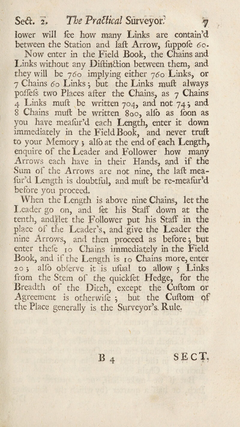 lower will lee how many Links are contained between the Station and iaft Arrow, fuppofe 60. Now enter in the Field Book, the Chains and Links without any Diftin&ion between them, and they will be j6o implying either 760 Links, or 7 Chains 60 Links} but the Links rauft always polfels two Places after the Chains, as 7 Chains 4 Links muft be written 704, and not 74 j and 8 Chains muft be written 800, alfo as foon as you have meafur’d each Length, enter it down immediately in the Field Book, and never truft to your Memory 5 alfo at the end of each Length, enquire of the Leader and Follower how many Arrows each have in their Hands, and if the Sum of the Arrows are not nine, the laft mea¬ fur’d Length is doubtful, and muft be re-meafor’d before you proceed. When the Length is above nine Chains, let the Leader go on, and let his Staff down at the tenth, andSlet the Follower put his Staff in the place of the Leader’s, and give the Leader the nine Arrows, and then proceed as before^ but enter thefe 10 Chains immediately in the Field Book, and if the Length is 10 Chains more, enter 20 i alfo obferve it is ufual to allow 5 links from the Stem of the quickfot Hedge, for the Breadth of the Ditch, except the Cuftom or Agreement is otherwife } but the Cuftom of the Place generally is the Surveyor’s. Rule, B 4 SECT,