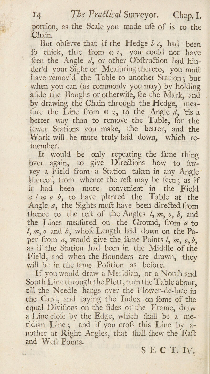 A# portion, as the Scale you made ule of is to the Chain. But oblerve that if the Hedge b c> had been fb thick, that from © 3, you could not have leen the Angle d, or other Obftruftion had hin¬ der’d your Sight or Meafuring thereto, you muff have remov’d the Table to another Station3 but when you can (as commonly you may) by holding afide the Boughs or other wile, lee the Mark, and by drawing the Chain through the Hedge, mea~ lure the Line from © 3, to the Angle d7 ’tis a better way than to remove the Table, for the fewer Stations you make, the better, and the Work will be more truly laid down, which re¬ member. It would be only repeating the lame thing over again, to give Directions how to lur- vey a Field from a Station taken in any Angle thereof, from whence the reft may be feen 3 as if it had been more convenient in the Field iff l m 0 by to have planted the Table at the Angle a, the Sights muft have been directed from thence to the reft of the Angles /, m7 0, by and the Lines meafured on the Ground, from a to /, m7 0 and by whole Length laid down on the Pa¬ per from a7 would give the lame Points /, m7 0, by as if the Station had been in the Middle of the Field, and when the Bounders are drawn, they will be in the lame Pofition as before. If you would draw a,Meridian, or a North and South Line through the Plott, turn the Table about, till the Needle hangs over the Flower-de-luce in the Card, and laying the Index on fome of the equal Divifions on the lides of the Frame, draw a Line dole by the Edge, which lliall be a me¬ ridian Fane 3 and if you crofs this Line by a- nother at Right Angles, that Brail fhew the Eafl and Weft Points. SECT. I\A