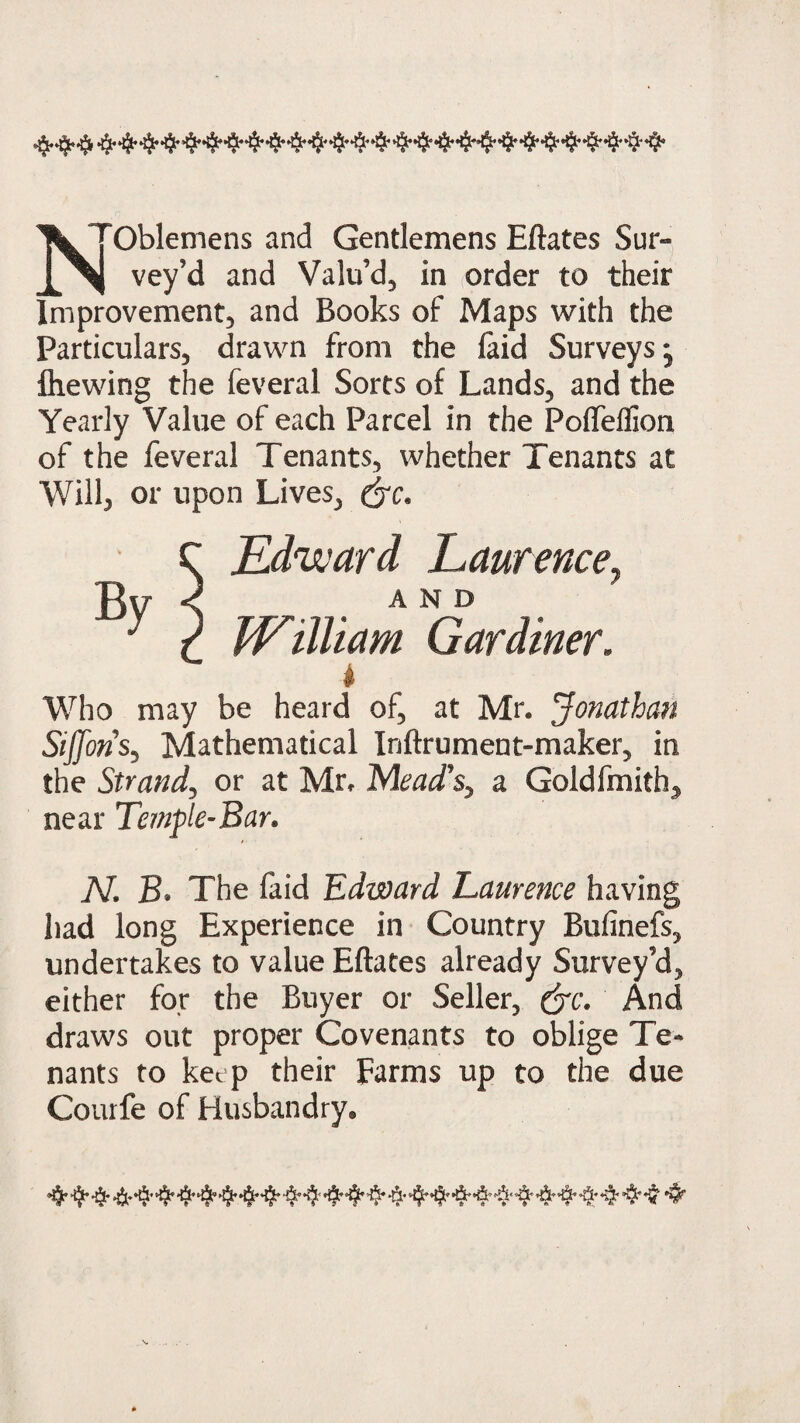 ’'^yoblemens and Gentlemens Eftates Sur- jj%| vey'd and Valu’d, in order to their Improvement, and Books of Maps with the Particulars, drawn from the laid Surveys* fliewing the feveral Sorts of Lands, and the Yearly Value of each Parcel in the Pofieflion of the feveral Tenants, whether Tenants at Willj or upon Lives, C Edward Laurence, Bv < . and * 2 William Gardiner. i Who may be heard of, at Mr. Jonathan Sijforis, Mathematical Inftrument-maker, in the Strand, or at Mr. Mead's, a Goldfmith, near Temple-Bar. N. B. The faid Edward Laurence having had long Experience in Country Bufinefs, undertakes to value Eftates already Survey’d, either for the Buyer or Seller, (yc. And draws out proper Covenants to oblige Te¬ nants to keep their Farms up to the due Courfe of Husbandry.