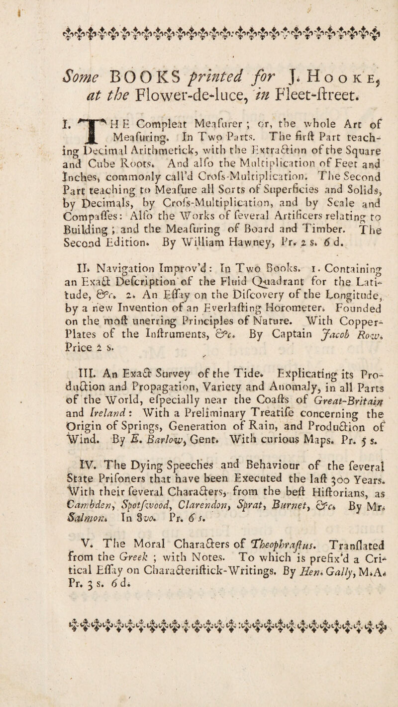 Some BOOKS printed for J. HookEj at the Flower-de-luce, in Fleet-ftreet. I. HpHE Compleat MeaPurer ; or, the whole Arc of j| Meafuring. In Two Parts. The firft Part teach¬ ing Decimal Arithmetic^, with tire Extraction of the Square and Cube Roots* And alfo the Multiplication of Feet and Inches, commonly call’d Crofs-Mukiplication. The Second Part teaching to Meafqre all Sorts of Superficies and Solids, by Decimals, by Crols-Multiplication, and by Scale and Compaffes: Alfo the Works of feveral Artificers relating to Building ; and the Meafuring of Board and Timber. The Second Edition. By William Hawney, Pr. z s. 6 d. II* Navigation Improv’d: In Two Books. 1. Containing an Exa£t Defcription of the Fluid Quadrant for the Lati¬ tude, Bv» 2* An EBay on the Bifcovery of the Longitude, by a new Invention of an Everlafting Horometer. Founded on the moB unerring Principles of Nature. With Copper- Plates of the InBruments, &c. By Captain Jacob Row* Price £ s. ✓ III. An Exa£f Survey of the Tide. Explicating its Pro¬ duction and Propagation, Variety and Anomaly, in all Parts of the World, efpecially near the CoaBs of Great-Britain and Ireland: With a Preliminary Treatife concerning the Origin of Springs, Generation of Rain, and Produftion of Wind. By E. Barlow> Gent. With curious Maps. Pr. 5 s. IV. The Dying Speeches and Behaviour of the feveral State Prifoners that have been Executed the laB 500 Years. With their feveral Characters* from the beB HiBorians, as Cambden, Spotfzvood, Clarendon, Sprat, Barnet, cJT*a By Mr* Salmon. Tn 3vo. Pr. 6 s. V. The Moral Characters of ‘Theophrajhts. Tranfiated from the Greek ; with Notes. To which is prefix’d a Cri¬ tical EBay on CharaCteriBick-Writings. By Hen. Gaily, M.A^ Pr. 3 s. 6 d.