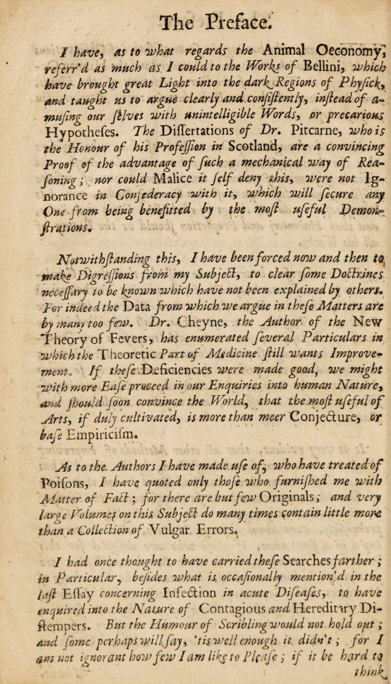 I have, as to what regards the Animal Oeobnomy, ref err'd as much as I could to the Works of Bellini, which have brought great Light into the dark^ Regions of Phyficky and taught us to argue clearly and confiftently, infleadof a~ mufing our fHves with unintelligible Words, or precarious Hypothefes. The Diflertations of Dr. Pitcarne, who is the Honour of his Profejfion in Scotland, are a convincing Proof of the advantage of fuch a mechanical way of Rea- fining; nor could Malice it Jelf deny this, were not Ig¬ norance in Confederacy with it, which will fecure any One from being benefit ted by the mofl ufeful Demon* fixations• Not with(landing thisy I have been forced now and then its. make Digreftons from my Sub jetty to clear fome DottrJnes ncceffary to be known which have not been explained by others. Per indeed the Data from which we argue in thefe Matters are by many too few. Dr. Cheyne, the Author of the New Theory of Fevers, has enumerated feveral Particulars in whkh the Theoretic Part of Medicine fiill wants Improve- mcnto If Deficiencies were made goad, we might with more Eafe proceed in our Enquiries into human Nature, and jhould foon convince the World, that the mofi ufeful of Artsy if duly cultivated) is more than me-er Conje&ure, or baft Empiriciim. - c. V , - T * * v ... • * As to the. Authors I have made.ufe of who have treated of Poifons, I have quoted only thofe who furnifhed me with Matter of Fatt ; for there are but few Originals; and very large Tolumcj on this Subjett do many times contain little mare than a Collettion of V uigar. Errors* / had once thought to have carried thefe S earches farther ; in Particular^ bcjldes what is. occafionally mention d in the /aft Efiay concerning Infection in acute Difeafis, to have enquired into the Nature of Contagious and Hereditary Di- ftempers. But the Humour of Scribling would not hold out; and fame perhaps will.fay, I is well enough it. didn't; for I am not ignorant how few lam like to El cafe ; if it be hard to