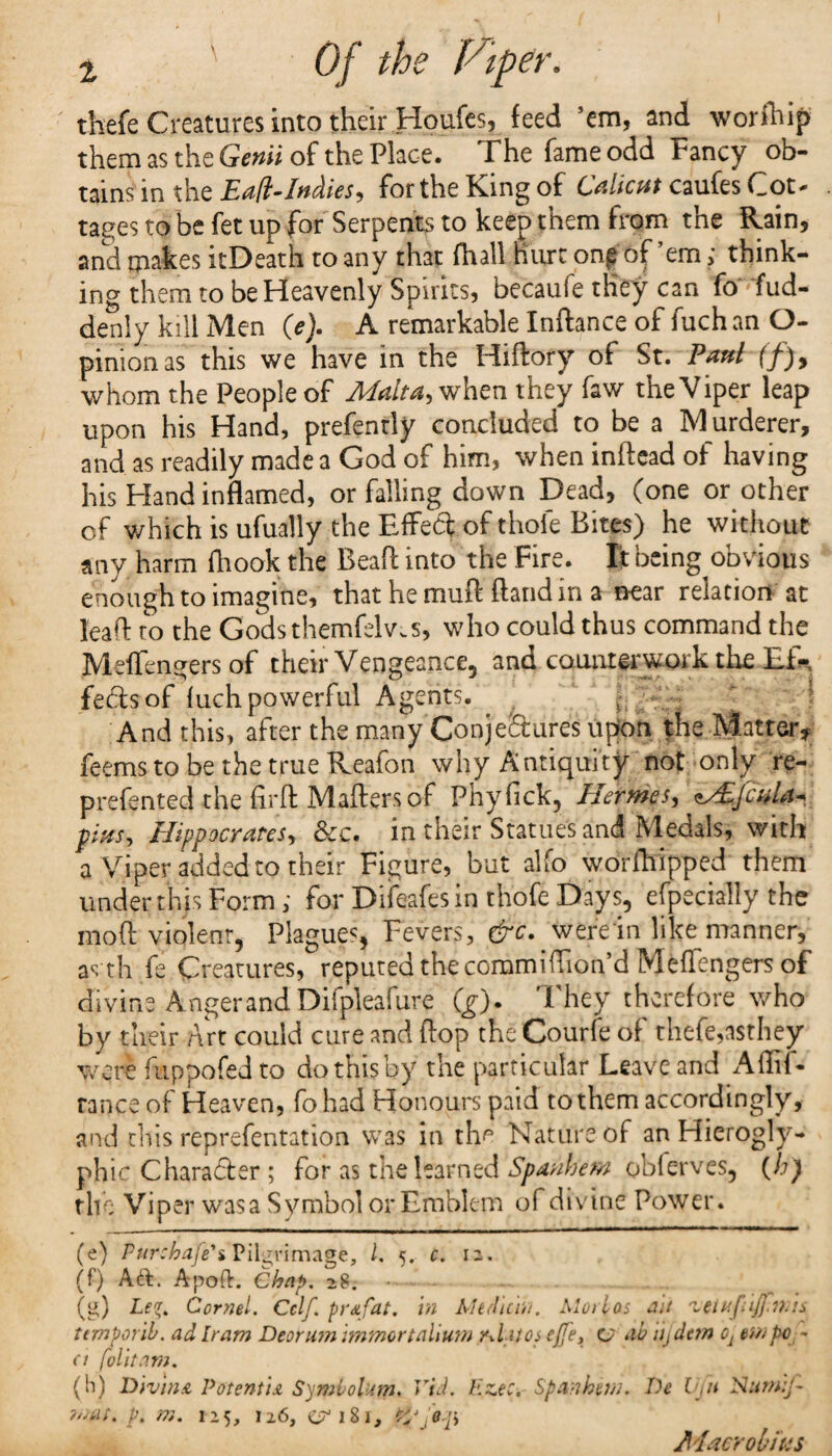 thefe Creatures into their Houfes, feed ’em, and worfhip them as the Genii of the Place. The fame odd Fancy ob¬ tains in the Ea/t-Indies, for the Kang of Calicut caufes Cot* tages to be fet up for Serpents to keep them from the Rain, and makes itDeath to any that fhall hurt on^ of’em > think¬ ing them to be Heavenly Spirits, becaufe they can fo fud- denly kill Men (e). A remarkable Inftance of fuch an O- pinion as this we have in the HiRory of St. Paul (f)y whom the People of Malta, when they faw the Viper leap upon his Hand, prefenrly concluded to be a Murderer, and as readily made a God of him, when inftead of having his Hand inflamed, or falling down Dead, (one or other of v/hich is ufually the Faffed of thole Bites) he without any harm ihook the BeaR into the Fire. It being obvious enough to imagine, that he muff Rand in a near relation at leaR to the Godsthemfelv.s, who could thus command the MefTengers of their Vengeance, and counterwork the Ei*. fedtsof luch powerful Agents. And this, after the many Conjectures; upon the Matter* feemstobethetrueReafon why Antiquity not only re- prefented the RrR MaRersof Phyfick, Hermes, MEfcnLu fins, Hippocrates, &c. in their Statues and Medals, with a Viper added to their Figure, but alfo worRiipped them under this Form; for Difeafesin thofe Days, efpecially the moR violent, Plagues, Fevers, &c. were in like manner, as th fe Creatures, reputed the commiRion’d MefTengers of divine Angerand Difpleafure (g). They therefore who by their Art could cure and Rop the Courfe of thefe,asthey were Aippofed to do this by the particular Leave and Allil- ranee of Heaven, fohad Honours paid to them accordingly, and this reprefentation was in the Nature of an Hierogly¬ phic Character ; for as the learned Spanhem obierves, (h) the Viper was a Symbol or Emblem of divine Power. (e) Pur:hafe\ Pilgrimage, 1. 5. c. 12. (0 Act. Apoft. Chap. 28. .. . (g) Le*. Cornel. Cclf. prafat. in Medicin. Mori as an 'letnfiiffwis tern peril, ad Iram Deorum immortalium rd >4 os ejfe, C7 ab iij dan o1 pc - a folitam. (h) Divina Potentu Symvolam. Vid. Ez.ec. Spanhew. De Vjii Nurnif- mat. p. m. 125, 126, <^181, Macro bins