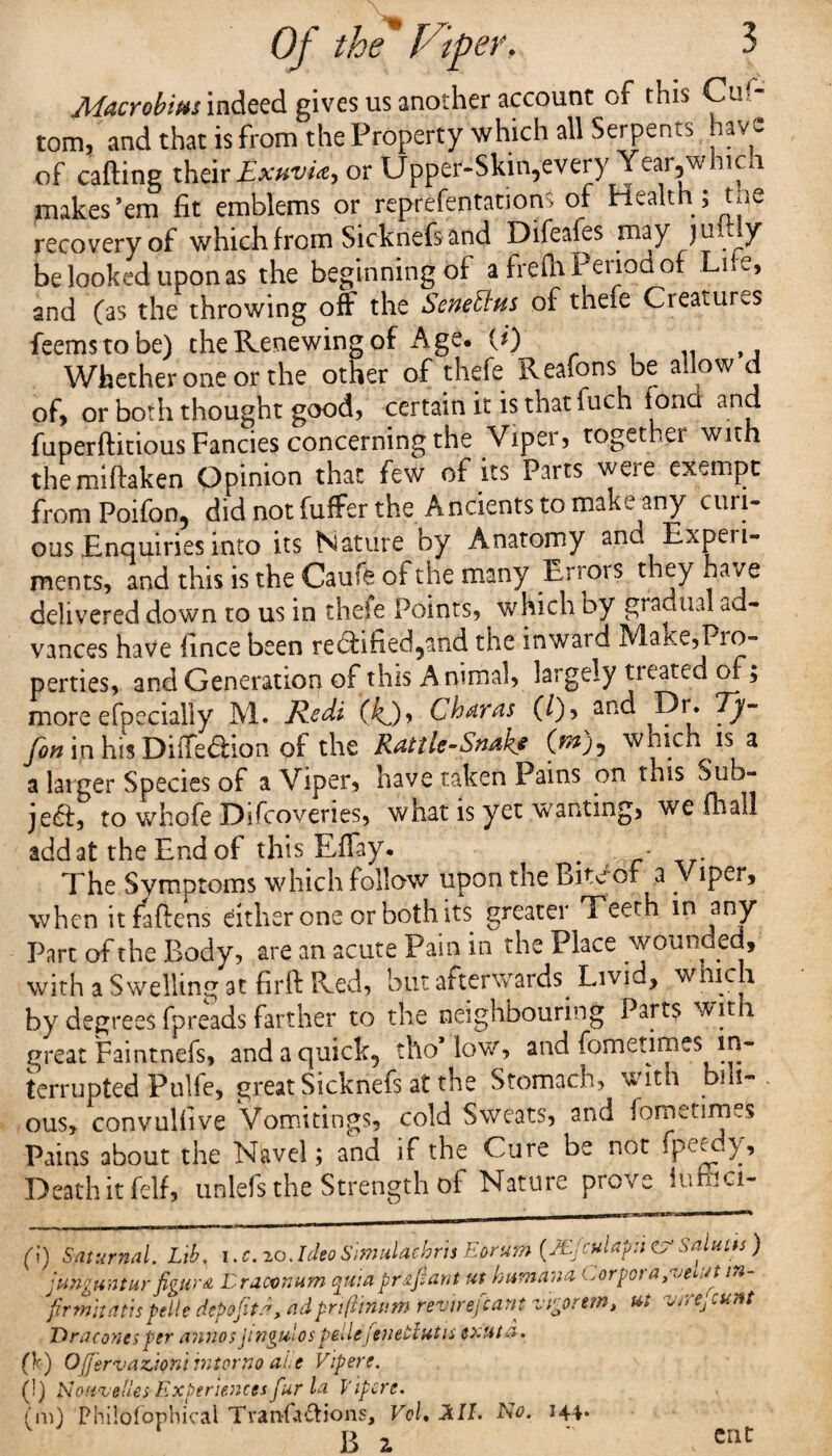 Macrobim indeed gives us another account of this Cus¬ tom, and that is from the Property which all Serpents have of carting their ExuvU, or Upper-Skin,every Year,whicn makes’em fit emblems or reprefentations of Health ; the recovery of which from Sicknefs and Difeafes may juitly be looked upon as the beginning of a frefh Period of Lite, and (as the throwing off the Seneftus of thefe Creatures feemstobe) the Renewing of Age. (i) Whether one or the other of thefe Reafons be allow d of, or both thought good, certain it is thatfuch fond and fuperftitious Fancies concerning the Viper, together with themiftaken Opinion that few of its Parts were exempt from Poifon, did not fuffer the Ancients to make any curi¬ ous Enquiries into its Nature by Anatomy and Experi¬ ments, and this is the Cause of the many Ei i ors t ey ha /e delivered down to us in thefe Points, which by gradual ad¬ vances have lince been re&ified5ahd the inward Make,Pro¬ perties, and Generation of this Animal, largely treated of; more efpecially M. Redi (kj)> Charas (/), and Dr. Ty~ Jon in his DiiTedlion of the Rattle-Snake (^)p which is a a larger Species of a Viper, have taken Pains on this Sub- je£, to whofe Difcoveries, what is yet wanting, we Ha all add at the End of this Effay. . - The Symptoms which follow upon the Bitbot a Viper, when it fattens either one or both its greater Teeth in any Part of the Body, are an acute Pain in the Place wounoed, with a Swelling at firft Red, but afterwards. Livid, winch by degrees fpreads farther to the neighbouring Parts wit 1 great Faintnefs, and a quick, tho* low, and fometirnes in¬ terrupted Pulfe, great Sicknefs at the Stomach, with bill-, ous, convuliive Vomitings, cold Sweats, and feme firms Pains about the Navel; and if the Cure be not fpeedy. Death it felf, unlefs the Strength of Nature prove iumci- fi) Saturnal. Lib, i.c.zoJdeo Simulachris Eorum (JE/culapn CV Salutes ) junguntur figura Lracvnum quiaprzfant ut humana Corporapuertt in- firmitatispelle depofit.f adpnftinum revirefiant ztgorew, ut vtrtj cunt Draconcs per annos Jwgulos pellefenetiutu exttta. (k) OJjervazjoni inter no aue Vipere. (!) fioavetles-Experiences fur la Vipere. (m) Philofophical Tran-1 actions, Vol. LilL No. 144. B z 