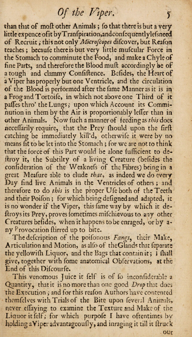 than that of moft other Animals; fo that there is but a very little ex pence ofit byTranfpiration,andconfequentlylefsneed of Recruit; this not only Microfcopes difcover, but Reafqn teaches; becaufe there is but very little mufcular Force in the Stomach to comminute the Food, and make a Chyle of fine Parts, and therefore the Blood muft accordingly be of a tough and clammy Confidence. Befides, the Heart of a Viper has properly but one Ventricle, and the circulation of the Blood is performed after the fame Manner as it is in a Frog and Tortoife, in which not above one Third of it pafles thro’ the Lungs; upon which Account its Commi¬ nution in them by the Air is proportionably leffer than in other Animals. Now fuch a manner of feeding as this does neceffarily require, that the Prey fhould upon the firfl catching be immediately kill’d, otherwise it were by no means fit to be let into the Stomach ; for we are not to think that the force of this Part would be alone fufficient to de- ftroy it, the Subtilty of a living Creature (befides the confideration of the Weaknefs of the Fibres) being in a great Meafure able to elude that, as indeed we do every Day find live Animals in the Ventricles of others; and therefore to do this is the proper Ufe both of the Teeth and their Poifon; for which being defigned and adapted, it is no wonder if the Viper, this fame way by which it de- flroysits Prey, proves fometimes mifchievous to any other Creatures befides, when it happens to be enraged, or by a- nyP rovocation ftirred up to bite. Thedefcription of the poifonous Fangs, their Make, Articulation and Motion, as alfo of the Glands that feparatc the yellowish Liquor, and the Bags that contain it; 1 fhall give, together with fome anatomical Obfsrvations, at the End of this Difcourfe. This venomous Juice it felf is of fo inconfiderable a Quantity, that it is no more than one good Drop that does the Execution ; and for this reafon Authors have contented themfelves with Trials of the Bite upon feveral Animals, never effaying to examine the Texture and Make of the Liquor it felf; for which purpofe I have oftentimes by holding aVipcr advantageoufly, and inraging it till it ilruck out