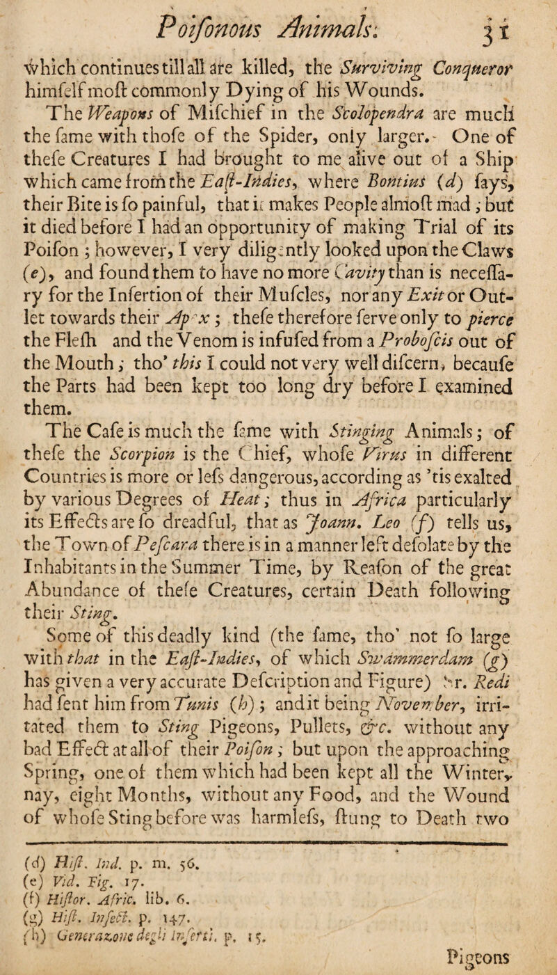 \Vhich continues till all are killed, the Surviving Conqueror himfelfmoft commonly Dying of his Wounds. The Weapons of Mifchief in the Scolopendra are much the fame with thofe of the Spider, only larger.- One of thefe Creatures I had brought to me alive out of a Ship which came from the Eap-IMies, where Boutins (d) fays, their Bice is fo painful, that ir makes People alniofl mad ,■ but it died before I had an opportunity of making Trial of its Poifon ; however, I very diligently looked upon the Claws (e)y and found them to have no more Cavity than is neceffa- ry for the Infertion of their Mufcles, nor any Exit or Out¬ let towards their Hpx; thefe therefore ferve only to pierce the Flefh and the Venom is infufed from a Probofcis out of the Mouth>• tho* this I could not very well difcern* becaufe the Parts had been kept too long dry before I examined them. The Cafe is much the fame with Stinging Animals; of thefe the Scorpion is the Chief, whofe Pirns in different Countries is more or lefs dangerous, according as his exalted by various Degrees of Heat; thus in Hfrica particularly its Effects are fo dreadful, that as Joann. Leo (f) tells us, the Town of Pefcara there is in a manner left defolate by the Inhabitants in the Summer Time, by Reafon of the great Abundance of thefe Creatures, certain Death following their Sting. Some of this deadly kind (the fame, tho’ not fo large with that in the Eafi-Iudies, of which Swammerdam (g) has given a very accurate Defcription and Figure) Sr. Redi had fent him from Tunis (h) ; and it being Woven; ber, irri¬ tated them to Sting Pigeons, Pullets, £rc. without any bad EfFedt at all of their Poifon; but upon the approaching Spring, one of them which had been kept all the Winter,, nay, eight Months, without any Food, and the Wound of whofe Sting before was harmlefs, flung to Death two * (cf) Hift. bid. p. m. 56. (e) Vid. Fig. 17. (f) HiRor. Afric. lib. 6. (g) Hifi. Infett. p. 147. (h) Generazoue degli Injeft). p. 15. Pigeons