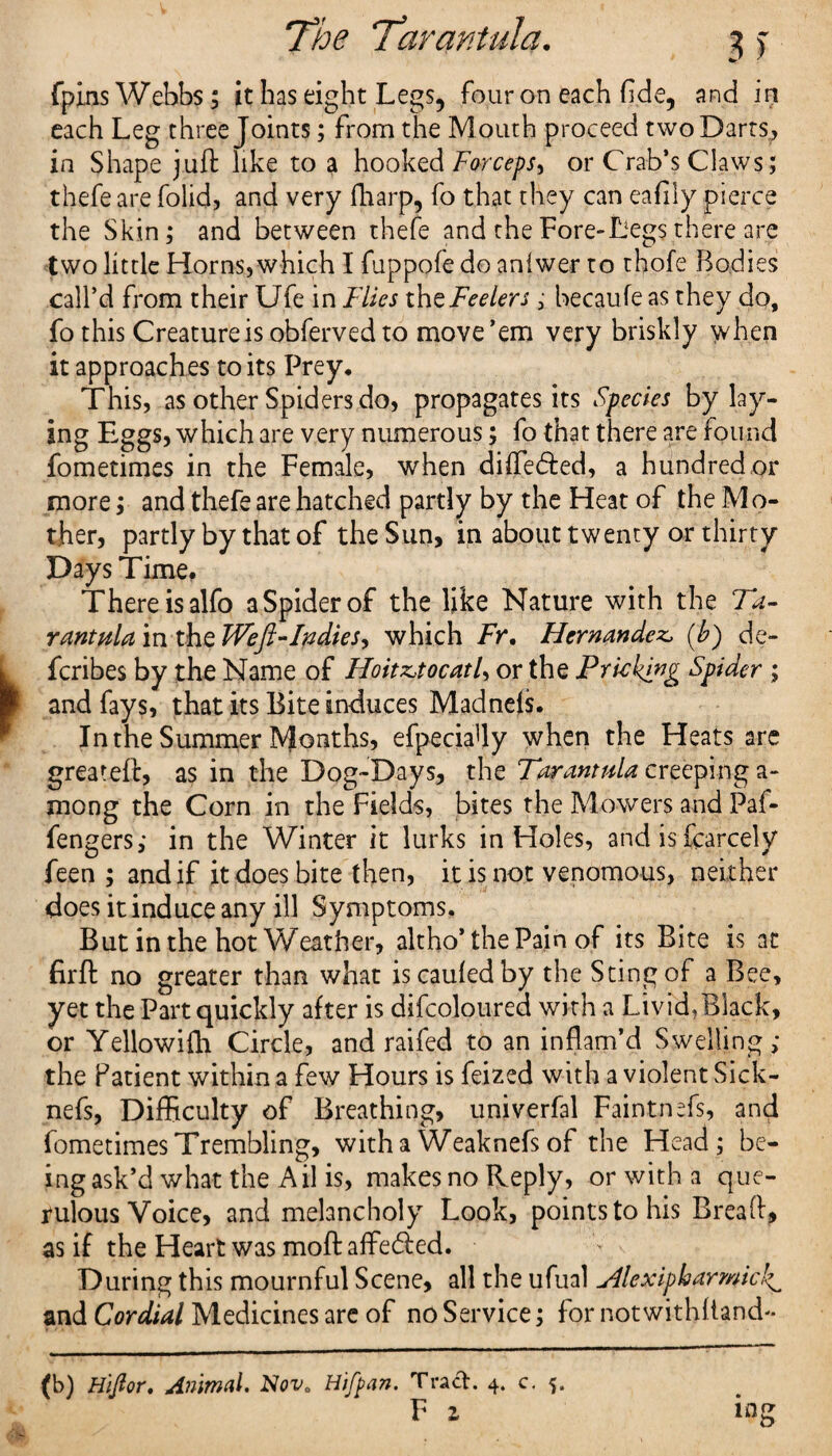 fpins Webbs; it has eight Legs, four on each fide, and in each Leg three Joints; from the Mouth proceed two Darts, in Shape juft like to a hooked Forceps, or Crab’s Claws; thefe are folid, and very fharp, fo that they can eafily pierce the Skin; and between thefe and the Fore-Legs there are two little Horns,which I fuppofe do anfwer to thofe Bodies call’d from their Ufe in Flies the Feelers; becaufe as they do, fothis Creature is obferved to move’em very briskly when it approaches to its Prey, This, as other Spiders do, propagates its Species by lay¬ ing Eggs, which are very numerous; fo that there are found fometimes in the Female, when diffe&ed, a hundred or more; and thefe are hatched partly by the Heat of the M o- ther, partly by that of the Sun, in about twenty or thirty Days Time. There isalfo aSpiderof the like Nature with the Ta- rant ala in the Weft-In dies, which Fr. Hernandez, (b) de- fcribes by the Name of Hoitz,tocatl, or the Pricking Spider ; and fays, that its Bite induces Madnefs. In the Summer Months, efpeciafly when the Heats are greateft, as in the Dog-Days, the Tarantula creeping a-* mong the Corn in the Fields, bites the Mowers and Paf- fengers; in the Winter it lurks in Holes, and is fear cel y feen ; and if it does bite then, it is not venomous, neither does it induce any ill Symptoms. But in the hot Weather, altho’ the Pain of its Bite is at firft no greater than what iscaufedby the Sting of a Bee, yet the Part quickly after is difeojoured with a Livid.Black, or Yellowifh Circle, and raifed to an inflam’d Swelling ; the Patient within a few Hours is feized with a violent Sick- nefs, Difficulty of Breathing, univerfal Faintnefs, and fometimes Trembling, with a Weaknefs of the Head; be¬ ing ask’d what the A il is, makes no Reply, or with a que¬ rulous Voice, and melancholy Look, points to his Breaft, as if the Heart was moft affeded. During this mournful Scene, all the ufual Hlexipharmicl^ and Cordial Medicines are of no Service; for notwithllanch- (b) Hiftor. Animal. Nova Hifpan. Tract. 4. c. 5. F z mg