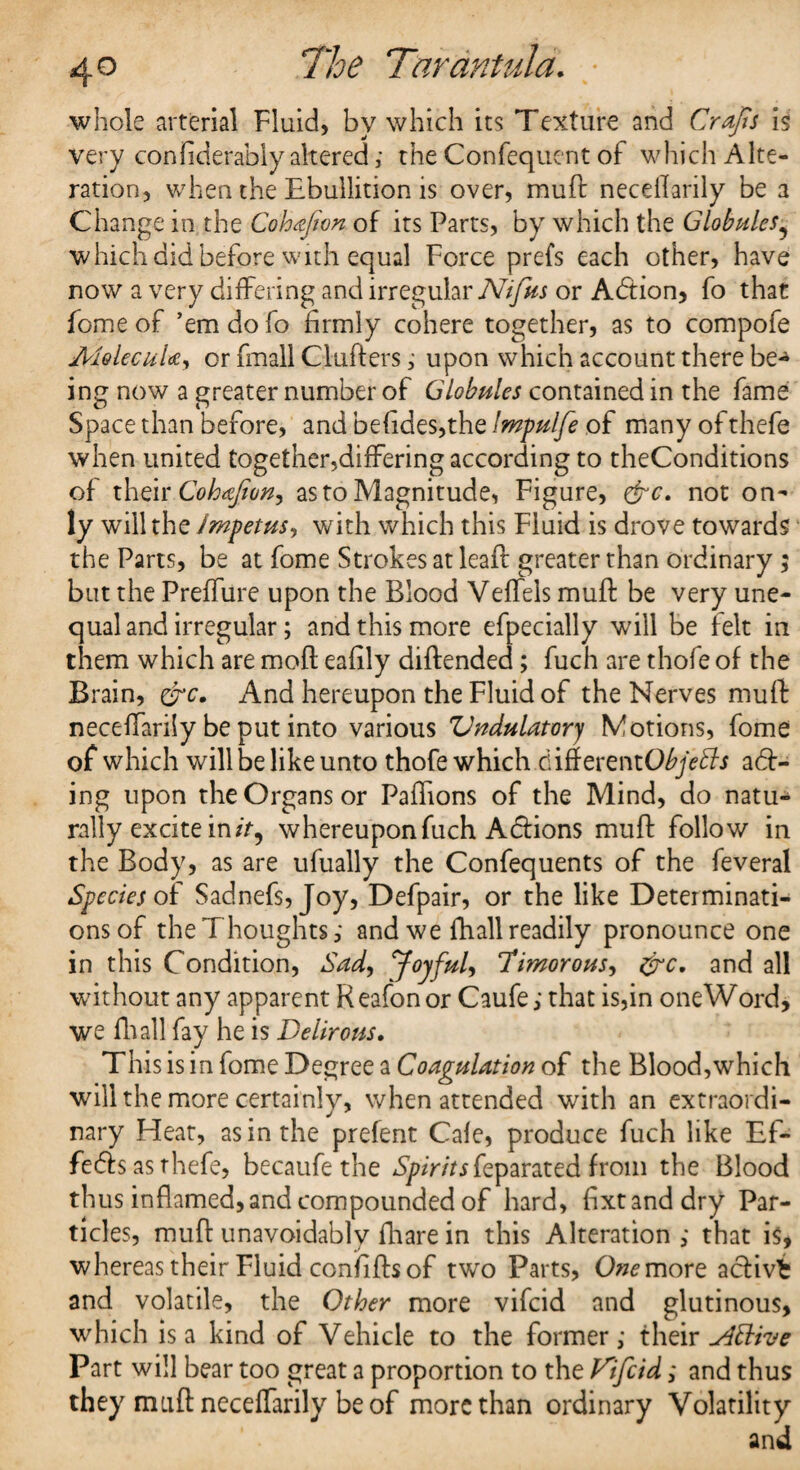 whole arterial Fluid, by which its Texture and Crafts is very confiderably altered; the Confequent of which Alte¬ ration, when the Ebullition is over, muft neceffariiy be a Change in the Cohafion. of its Parts, by which the Globules9 which did before with equal Force prefs each other, have now a very differing and irregular Nifus or Adtion, fo that fome of ’em do fo firmly cohere together, as to compofe MolecuUy or fmall Clufters ; upon which account there be-* ing now a greater number of Globules contained in the fame Space than before, and befides,the Impulfe of many ofthefe when united together,differing according to theConditions of their Cohafion, as to Magnitude, Figure, &c. not on¬ ly will the Impetus, with which this Fluid is drove towards the Parts, be at fome Strokes at leaf! greater than ordinary; but the Preffure upon the Blood Veffels muff be very une¬ qual and irregular; and this more efpecially will be felt in them which are mofl eafily diftended; fuch are thofe of the Brain, &c. And hereupon the Fluid of the Nerves muft neceffariiy be put into various Vndulatorj Motions, fome of which will be like unto thofe which d iff erentObjefts ad> ing upon the Organs or Paffions of the Mind, do natu¬ rally excite in/>, whereupon fuch Adions muft follow in the Body, as are ufually the Confequents of the feveral Species of Sadnefs, Joy, Defpair, or the like Determinati¬ ons of the Thoughts; and we fhall readily pronounce one in this Condition, Sad, Joyful, Timorous, &c. and all without any apparent Reafon or Caufe; that is,in one Word, we fliall fay he is Delirous. This is in fome Degree a Coagulation of the Blood,which will the more certainly, when attended with an extraordi¬ nary Heat, as in the prefent Cale, produce fuch like Ef¬ fects as rhefe, becaufe the Spirits feparated from the Blood thus inflamed, and compounded of hard, fixtanddry Par¬ ticles, muft unavoidably fhare in this Alteration ; that is, whereas their Fluid conififts of two Parts, One more activfc and volatile, the Other more vifcid and glutinous, which is a kind of Vehicle to the former; their ^4ttive Part will bear too great a proportion to the Vifcid; and thus they muft neceffariiy be of more than ordinary Volatility and