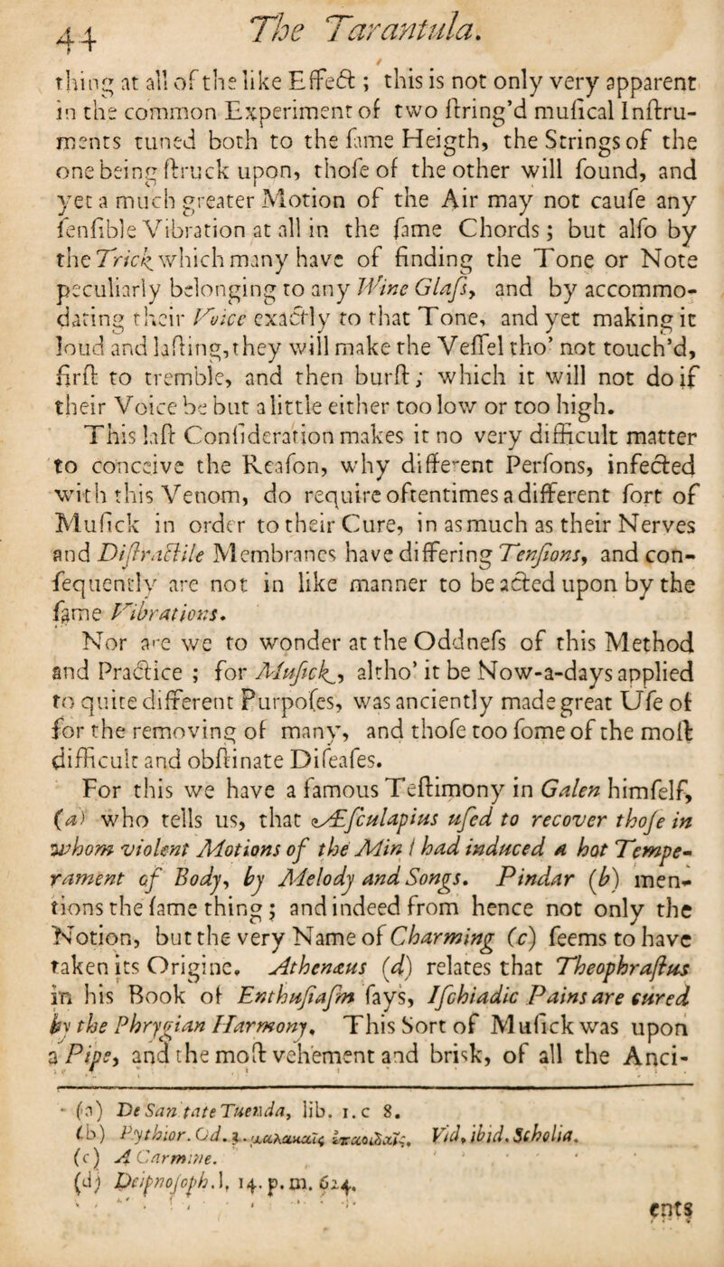 / thing at all of the like Effe<ft ; this is not only very apparent in the common Experiment of two ftring’d mu heal Inftru- ments tuned both to the fame Heigth, the Strings of the one being ftruck upon, thole of the other will found, and yet a much greater Motion of the Air may not caufe any fenfible Vibration at all in the fame Chords; but alfo by the Tricky which many have of finding the Tone or Note peculiarly belonging to any Wine Glafs, and by accommo¬ dating their FI ice exactly to that Tone, and yet making it loud and lading, they will make the Veffiel tho’ not touch’d, fir ft to tremble, and then burft; which it will not doit their Voice be but a little either too low or too high. This Lift Confederation makes it no very difficult matter to conceive the Reafon, why different Perfons, infected with this Venom, do require oftentimes a different fort of Mufick in order to their Cure, in asmuch as their Nerves and DifraPtile Membranes have differing Tenfionsy and con- fequently are not in like manner to be acted upon by the fame Fibrations* Nor a«*e we to wonder at the Oddnefs of this Method and Practice ; for A(uftek^, altho’ it be Now-a-days applied to quite different Purpofes, was anciently madegreat Ufe of for the removing of many, and thofe too fome of the moft difficult and obftinate Difeafes. For this we have a famous Teftimony in Galen himfelf, (a) who tells us, that <»^£fculapius ufed to recover thoje in whom violent Motions of the Aiin i had induced a hot Tempe¬ rament of Body, by Adelody and Songs, Pindar (b) men* tions the fame thing; and indeed from hence not only the Notion, but the very Name of Charming (c) feems to have taken its Originc, Athenaus (d) relates that Theophraftus in his Book of Enthufafm fays, Ifchiadic Pains are cured by the Phrygian Harmony, This Sort of Mufick was upon 3 Pipsy and the moft vehement and brisk, of all the Anci- ' #?•* .. ■- ... ■ ■ ■ — * (a) De San toteTuetida, lib. i.c 8. (. b) Pythior. Cd. i. [Xcq,omcu^ Vid> ibid. Scholia. (c) ACarmiyie. , ' * ( ' (J) Dcipnojcph. lf 14. p. tn. 62.4, '  * 'iJ ents