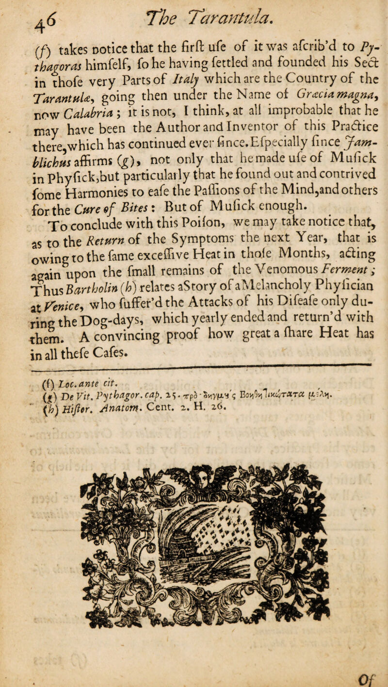 (/) takes notice that the firft ufe of it was afcrib’d to Py¬ thagoras himfelf, fohe having fettled and founded his Seel in thofe very Parts of Italy which are the Country of the Tarantula, going then under the Name of Gracia magna, now Calabria; it is not, I think, at all improbable that he may have been the Author and Inventor of this Pradlice there which has continued ever fi nee. Efpecially fince Jam- blichus affirms (g)9 not only that he made ufe of Mufick in Phyfick,but particularly that he found out and contrived fome Harmonies to eafe the Paffions of the Mind5and others for the Cure of Bites: But of Mufick enough. To conclude with this Poifon, we may take notice that, as to the Return of the Symptoms the next Year, that is owing to the fame exceflive Heat in thofe Months, a&ing again upon the fmall remains of the Venomous Ferment; Thus Bartholin (h) relates aStory of aMelancholy Phyliciaa at Venice, who fuffer’d the Attacks of his Difeafe only du¬ ring the Dog-days, which yearly ended and return’d with them. A convincing proof how great a fhare Heat has in all thefe Cafes* (f) Lot. ante tit. (|) DeVit.Pytbagor.cap. 25. Tpd-SnyfxVc Bo^TudiTara (h) H'ijier. Anatom* Cent. 2. H. 26. Of