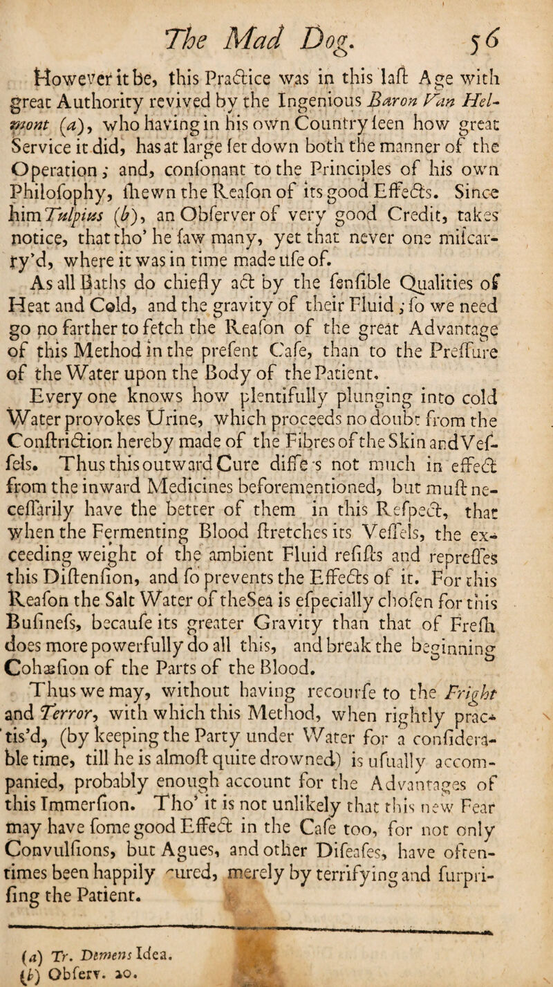 However it be, this Pradice was in this lafi Age with great Authority revived by the Ingenious Baron Fan Hel- mont (a)y who having in his own Country leen hov/ great Service it did, has at large fet down both the manner of the Operation; and, confonant to the Principles of his own Phiiofophy, iliewn the Reafon of its good Effeds. Since himTfilpitss (£), anObferverof very good Credit, takes notice, that tho’ he faw many, yet that never one miicar- ty’d, where it was in time made life of. As all Baths do chiefly ad by the fsnflble Qualities of Heat and Cold, and the gravity of their Fluid ; fo we need go no farther to fetch the Reafon of the great Advantage of this Method in the prefens Cafe, than to the FrefFure of the Water upon the Body of the Patient. Every one knows how plentifully plunging into cold Water provokes Urine, which proceeds no doubt from the Conftridion hereby made of the Fibres of the Skin andVef- fels. Thus this outward Cure differ not much in effed Torn the inward Medicines beforementioned, but muft ne- ceflarily have the better of them in this Refped, that when the Fermenting Blood ftretches its VefTels, the ex¬ ceeding weight of the ambient Fluid refills and repreffes this Diftenfion, and fo prevents the Effeds of it. For this Reafon the Salt Water of theSea is efpecially chofen for this Bufinefs, becaufe its greater Gravity than that of Frefh does more powerfully do all this, and break the beginning Cohaslion of the Parts of the Blood. Thus we may, without having recourfe to the Fright and Terror, with which this Method, when rightly prac* tis’d, (by keeping the Party under Water for a confidera- ble time, till he is almofl: quite drowned) is ufually accom¬ panied, probably enough account for the Advantages of this Immerfion. Tho’ it is not unlikely that this new Fear may have fome good EfFed in the Cafe too, for not only Convulfions, but Agues, and other Difeafes, have often¬ times been happily mred, merely by terrifying and furpri- fing the Patient. •*■■■■■■ 11. 1 1 ■ mmm,+ m 11  ■ 11 uawim'  ■■ ■■I. I, I,, ■ r lr . (4) TV. Demens Idea. (£) Obfery. ao.