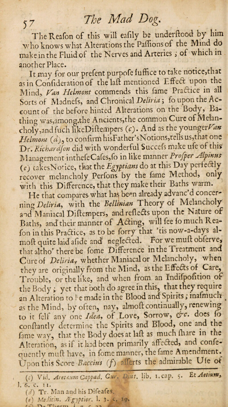 TheReafon of this will eafily be underftood by him who knows what Alterations the PalTionsof the Mind do makeinthe Fluidof the Nerves and Arteries i of which in another Place. It may for our prefent purpofe fuffice to take notice,tnat as in Confiderationof the laft mentioned Effed upon the Mind, V'an Helmont commends this fame Practice in all Sorts of Madnefs, and Chronical Deliria; fo upon the PRe¬ count of the before hinted Alterations on the Body* Ba¬ thing was,among,the Ancients,the common Cure of Melan¬ choly,and filch likeDiftempers (c). And as the younger^ Helmont (d}9 to confirm hisFather’sNotions,tells us,that one Dr. Rtchardfon did with wonderful Succefs make ufe of this Management inth.efeCafes,fo in like manner Proffer Alp inns (e) takesNotice, that the Egyptians do at this Day perfectly recover melancholy Perfons by the fame Method, only with this Difference, that they make their Baths warm. He that compares-what ha^ been already advanc d concer¬ ning Deliria, with the Bellmian Theory of Melancholy and Maniacal Diftempers, and refleds upon the Nature of Baths, andtheir manner of Ading, will fee fo much Rea- fon in this Pradice, as to be forry that ’tis now-a-days al- moft quite laid afide and negTeded. For we muft obferve, that altho’ there be fome Difference in the Tieatment and Cure of Deliriaf whether Maniacal or Melancholy, when they are originally from the Mind, as the Effeds of .Care, Trouble, orthelike, and when from an Indifpofition of the Body; yet that both do agree in this, that they require an Alteration to be made in tne Blood and Spirits; inafmuch < as the Mind, by often, nay, almoftcontinually, renewing to it felf any one Ideay of Love, Sorrow, &c. does fo conftantly determine the Spirits and Blood, one and the fame way, that the Body does at laft as much fhare in the Alteration, as if it had been primarily affeded, and confe- quently muft have, in fome manner, the fame Amendment.^ Upon this Score Baccius (f) afferts the admirable Ule of , (;) Vid. Aret&um Cappad. Cur. D\ut. lib, i.eap. 5. £t Aetium> j. 6. c. 11. (d) Tr. Man and his Difeafes. (e) Median. JFgyptior. 1. 3. a. i «-r r n ■*% C-iL.-