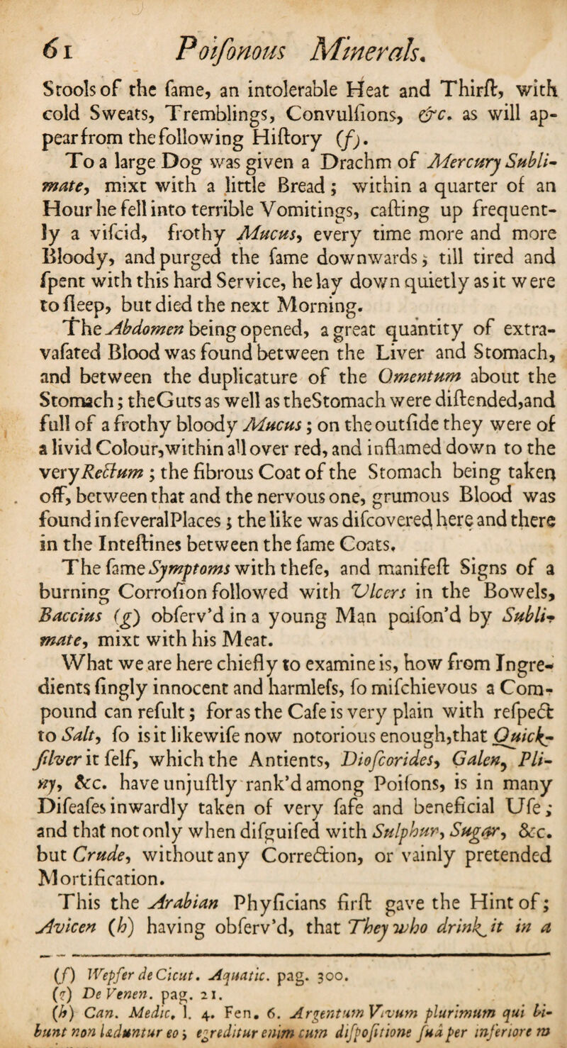 Sroolsof the fame, an intolerable Heat and Thirft, with cold Sweats, Tremblings, Convulfions, &c. as will ap¬ pear from the following Hiftory (f). To a large Dog was given a Drachm of Mercury Subli¬ mate, mixt with a little Bread; within a quarter of an Hour he fell into terrible Vomitings, calling up frequent¬ ly a vifcid, frothy Mucus, every time more and more Bloody, and purged the fame downwards* till tired and fpent with this hard Service, he lay down quietly as it were tofleep, but died the next Morning. The Abdomen being opened, a great quantity of extra- vafated Blood was found between the Liver and Stomach, and between the duplicature of the Omentum about the Stomach; theGuts as well as theStomach were diflended,and full of a frothy bloody Mucus; on theoutfide they were of a livid Colour,within all over red, and inflamed down to the very Return ; the fibrous Coat of the Stomach being taken off, between that and the nervous one, grumous Blood was found in feveralPlaces; the like was difcovered here and there in the Inteftines between the fame Coats. The fame Symptoms with thefe, and manifefl: Signs of a burning Corrofion followed with Vlcers in the Bowels, Baccius (g) obferv’d in a young Man poifon’d by Subli¬ mate, mixt with his Meat. What we are here chiefly to examine is, how from Ingre¬ dients fingly innocent and harmlefs, fo mifchievous a Com¬ pound can refult; for as the Cafe is very plain with refpedt to Salty fo is it likewife now notorious enough,that Quick? filver it felf, which the Antients, Diofcorides, Galen, Pli¬ ny , &c. have unjuftly rank’d among Poifons, is in many Difeafes inwardly taken of very fafe and beneficial Ufe; and that not only when difguifed with Sulphury Sugary See. but Crude, without any Corre&ion, or vainly pretended M ortification. This the Arabian Phyficians firft gave the Hint of; Avicen (h) having obferv’d, that They who drink^it in a (/) Wepfer deCicut. Aquatic. pag. 300. (?) De Venen. pag. 21. (A) Can. Medic, 1. 4. Fen. 6. ArgentumVivum plurimum qui li- bunt non l&duntur eo > e^reditur enlm cum difpojitione fudper mfmortm