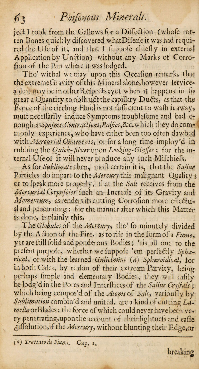 }e& I took from the Gallows for a Diffe&ion fwhofe rot¬ ten Bones quickly difcovered whatDifeafe it was had requi¬ red the Ufeof it, and that I fuppofe chiefly in external Application by Unction) without any Marks of Corro- fion of the Part where it was lodged. Tho* withal we may upon this Occaflon remark, that the extremeGravity of this Mineral alone,however fervice- able it may be inotherKefpe£fs;yet when it happens in fo great a Quantity to obffrubt the capillary Duffs, as that the Force of the circling Fluid is not fufficient to wafh it away, muft neceflarily induce Symptoms troublefome and bad e- T\ough,%sSpdfms,Contra£tions,Pal/ies,&:c.vjhich they do com¬ monly experience, who have either been too often dawbed with Mercurial Ointments, or for a long time imploy’d in rubbing the Quick^fdver upon Looking-Glajfes; for the in¬ ternal Ufeof it will never produce any fuch Mifchiefs. As for Sublimate then, moll certain it is, that the Saline Particles do impart to the Mercury this malignant Quality $ or to (peak more properly, that the Salt receives from the Mercurial Corpufiles fuch an Increafe of its Gravity and Momenttim, as renders its cutting Corrofion more effectu¬ al and penetrating; for the manner after which this Matter is done, is plainly this. The Globules of the Mercury, tho’ fo minutely divided by the Adtion of the Fire, as to rife in the form of a Fume, yet are {fill folid and ponderous Bodies; ’tis all one to the prefent purpofe, whether we fuppofe ’em perfectly Sphe¬ rical, or with the learned Gulielmini (a) Spheroidical, for in both Cafes, by reafon of their extream Parvity, being perhaps Ample and elementary Bodies, they will eaflly be lodg’d in the Pores and Interfficesof the Saline Crjfials; which being compos’d of the Atoms of Salt, varioufly by Sublimation combin’d and united, are a kind of cutting La¬ me lie orBlades; the force of which could never have been ve¬ ry penetrating,upon the account of their lightnefs and eafle (fiffolutiondf the Mercury, without blunting their Edge,or (a) Trattato deFimi. Cap. i. breaking