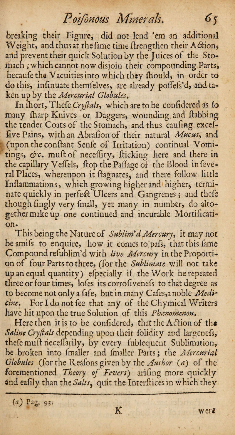 breaking their Figure, did not lend ’em an additional Weight, and thus at the fame time flrengthen their Addon, and prevent their quick Solution by the Juices of the Sto¬ mach ; which cannot now disjoin their compounding Parts* becaufeths Vacuities into which they fhould, in order to do this, inflnuate themfelves, are already poflefs’d, and ta¬ ken up by the Mercurial Globules. In ihort, Thefe Cryflals^ which are to be confideredas fo many (harp Knives or Daggers, wounding and {tabbing the tender Coats of the Stomach, and thus cauflng excef- five Pains, with an Abrafion of their natural Mucus, and (upon the condant Senfe of Irritation) continual Vomi¬ tings, drc. mud of necefiity, flicking here and there in the capillary Veffels, flop the Paflage of the Blood in feve- ral Places, whereupon it Magnates, and there follow little Inflammations, which growing higher and higher, termi¬ nate quickly in perfect Ulcers and Gangrenes; and thefe though flngly very fmall, yet many in number, do alto¬ gether make up one continued and incurable Mortificati* on. This being the Nature of Sublim'd Mercury, it may not be amifs to enquire, how it comes to pafs, that this fame Compound refublim’d with live Mercury in the Proporti¬ on of four Parts to three, (for the Sublimate will not take up an equal quantity) efpecially if the Work be repeated three or four times, lofes its corrofivenefs to that degree as to become not only a fafe, but in many Cafes,a noble Medi¬ cine. For I do not fee that any of the Chymical Writers have hit upon the true Solution of this Phenomenon. Here then it is to be confidered, that the A&ionof th# Saline Cryftals depending upon their folidity and largenefs, thefe mufl rieceflarily, by every fubiequent Sublimation, be broken into fmaller and (mailer Parts; the Mercurial Globules (for the Reafons given by the Author (a) of the forementioned Theory of Fevers) ariflng more quickly and eafily than the Salts, quit the Interfaces in which they (a) Pag. 93. K wer£