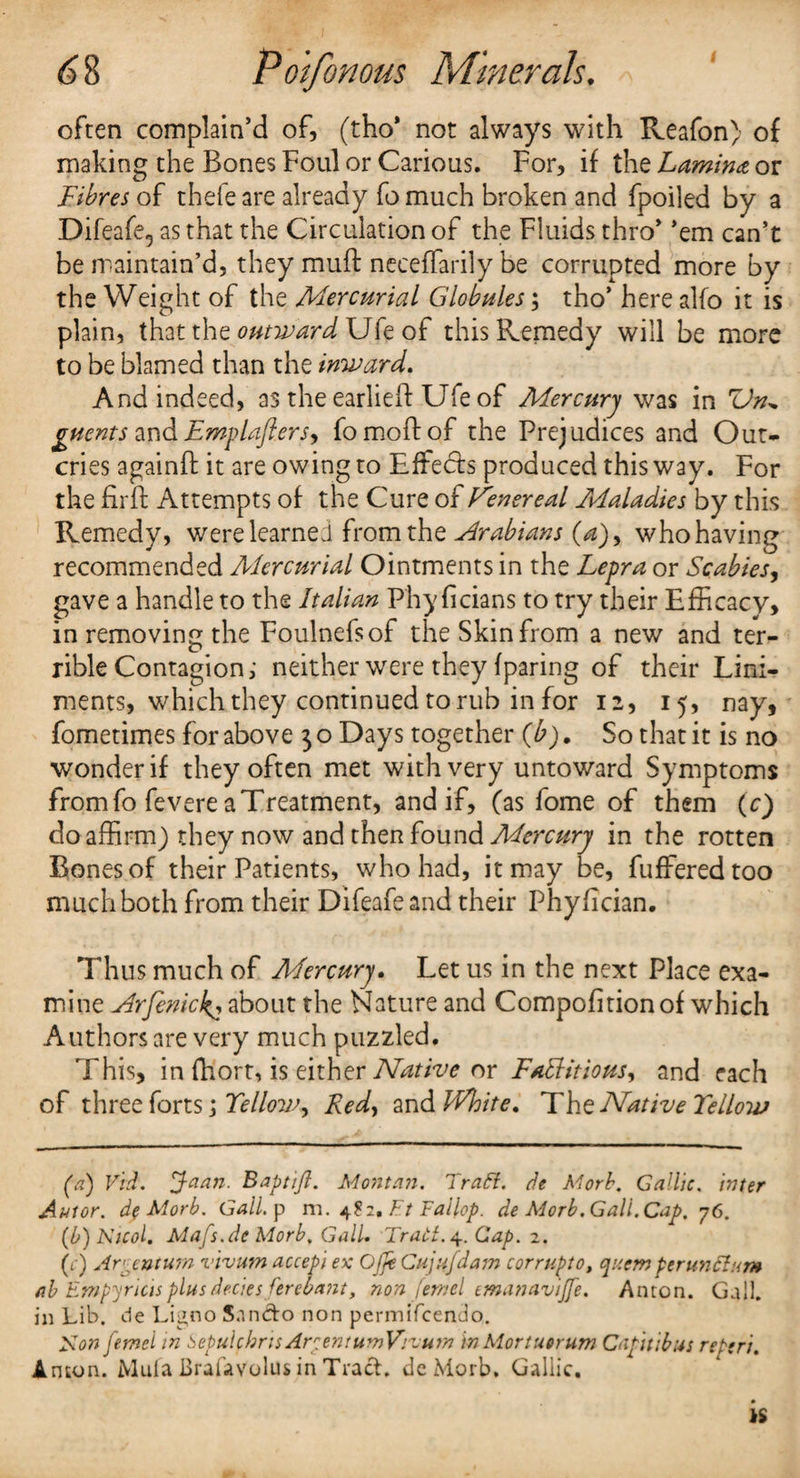 often complain’d of, (tho* not always with Reafon) of making the Bones Foul or Carious. For, if the Lamina or Fibres of thefe are already fo much broken and fpoiled by a Difeafe5 as that the Circulation of the Fluids thro’ ’em can’t be maintain’d, they mull: neceffarily be corrupted more by the Weight of the Alercurial Globules; tho’ here alfo it is plain, that the outward Ufe of this Remedy will be more to be blamed than the inward. And indeed, as the earlieft Ufe of Mercury was in ZJn* guents and Emplafters, fomoffof the Prejudices and Out¬ cries againft it are owing to Effects produced this way. For the fir ft Attempts of the Cure of Fenereal Maladies by this Remedy, were learned from the Arabians (a), who having recommended Mercurial Ointments in the Lepra or Scabies, gave a handle to the Italian Phy ficians to try their Efficacy, in removing the Foulnefsof the Skin from a new and ter¬ rible Contagion,' neither were they (paring of their Lini¬ ments, which they continued to rub in for 12, 15, nay, fometimes for above $ o Days together (b). So that it is no wonder if they often met with very untoward Symptoms from fo fevere a Treatment, and if, (as fome of them (c) do affirm) they now and then found Mercury in the rotten Bones of their Patients, who had, it may be, fufferedtoo much both from their Difeafe and their Phy fi dan. Thus much of Mercury. Let us in the next Place exa¬ mine Arfenick^ about the Nature and Compofitionof which Authors are very much puzzled. This, in fhort, is either Native or Fattitious, and each of three forts \TelloWy Redy zs\&White. The Native Telloiv (a) Vid. Joan. Baptift. Montan. Pratt, de Morb. Gallic. inter Autor. dfMorb. Gall, p m. 482.FtFalhp. de Morb. Gall.Cap. 76. (b) Nicol. Mafs.de Morb. Gall. Trati. 4. Gap. 2. (c) Ar tntura vivum accepi ex Ojfe Cujufdam corrupt0, qncm perunttum ah Empyrictsplusdecies ferebant, non feniel emanavtjfe. Anton. Gall, in Lib. de Ligno Snn&o non permifcendo,. Son femel in Sepuicbns Arc en sum Vivum in Mortuerum Capuibus re Sri. Anton. Mufa Brafavolus in Tract, de Morb* Gallic.