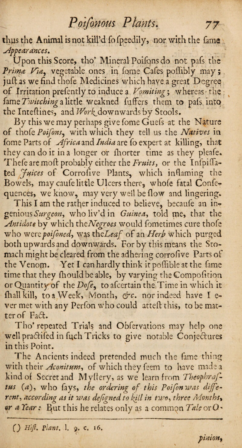 thus the Animal is not kill’d fo fpeedily, nor with the fame appearances. Upon this Score, tho* Mineral Poifons do not pafs the Prim* Vne^ vegetable ones in fome Cafes poiTibly may; juft as we find tliofe Medicines which haye a great Degree of Irritation prefently to induce a Vomiting; whereas the fame Twitching a little weakned fuffers them to pafs into the Inteftines, and fFon^down wards by Stools. By this we may perhaps give fome Guefs at the Nature of tho(q Poifonsj with which they tell us the Natives in fome Parts of Africa and India are fo expert at killing, that they can do it in a longer or fhorter time as they pleafe. Thefe are mo ft probably either the Fruits, or the Infpida¬ ted Juices of Corrofive Plants, which inflaming the Bowels, may caufe little Ulcers there, whofe fatal Confe- quences, we know, may very well be flow and lingering. This I am the rather induced to believe, becatife an in*? geniousSurgeon^ who liv’d in Guinea, told me, that the Antidote by which thzNegroes would fometimes cure thofe who wertpoifoned> was thcLeaf of an Herb which purged both upwards and downwards. For by this means the Sto¬ mach might be cleared from the adhering corrofive Parts of the Venom. Yet l can hardly think it poftible at the fame time that they fhould be able, by varying the Compofition or Quantity of the Dofe, to afcertain the Time in which it fhall kill, to a Week, Month, &c. nor indeed have I e- ver met with any Perfon who could atteft this, to be mat¬ ter of Fad. Tho* repeated Trials and Obfervations may help one well pradifed in fuch Tricks to give notable Conjectures in this Point. The Ancients indeed pretended much the fame thing with their Aconitum, of which they feem to have made a kind of Secret and Myllery, as we learn from Theophraf- tus (V), who fays, the ordering of this Poifonwas dijfe~ rent, according as it was dejigned to lull in two, three Months\ a Tear: But this he relates only as a common TaleoxO* Q H'iJI. plant. 1. 9. c. 16.