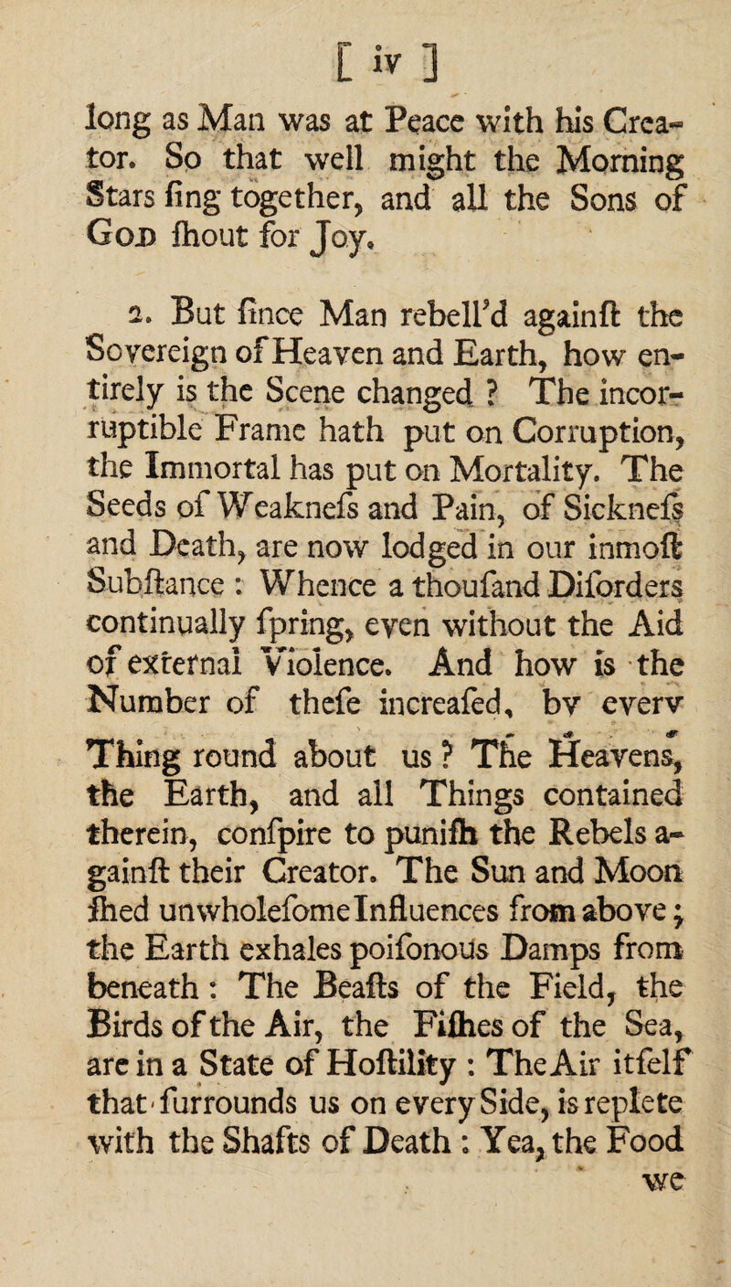 [iv-j long as Man was at Peace with his Crea- tor. So that well might the Morning Stars fing together, and all the Sons of God fhout for Joy, 2, But fince Man rebelled againft the Sovereign of Heaven and Earth, how en¬ tirely is the Scene changed ? The incor¬ ruptible Frame hath put on Corruption, the Immortal has put on Mortality. The Seeds of Weaknefs and Pain, of Sicknefs and Death, are now lodged in our inmoft Suhftance : Whence a thoufand Diforders continually fpring, even without the Aid of external Violence. And how is the Number of thefe increafed, by everv Thing round about us ? The Heavens, the Earth, and all Things contained therein, confpire to punifh the Rebels a- gainft their Creator. The Sun and Moon filed unwholefome Influences from above; the Earth exhales poifonous Damps from beneath: The Beafts of the Field, the Birds of the Air, the Fifties of the Sea, are in a State of Hoftility : The Air itfelf thatfurrounds us on e very Side, is replete with the Shafts of Death : Yea, the Food we