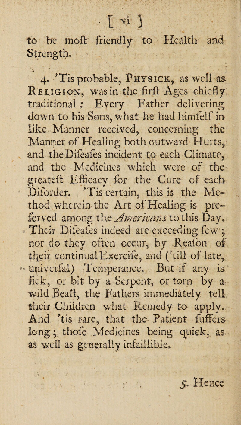 to be moft friendly to Health and Strength. i • , 4. His probable, Physick, as well as Religion, was in the firft Ages chiefly traditional; Every Father delivering down to his Sons, what he had himfelf in like Manner received, concerning the Manner of Healing both outward Hurts, and theDifeafes incident to each Climate, and the Medicines which wrere of the greateft Efficacy for the Cure of each Diforder. His certain, this is the Me¬ thod wherein the Art of Healing is pre~ ferved among the Awerkans to this Day* Their Difeafes indeed are exceeding few ^ nor do they often occur, by Reafon of t^cir continualExercife, and (hill of late, univerfal) Temperance. But if any is ' lick, or bit by a Serpent, or torn by a wild Beaft, the Fathers immediately tell their Children what Remedy to apply. And his rare, that the Patient fuffers long; thofe Medicines being quick, as as well as generally infaiilibie* 5. Hence