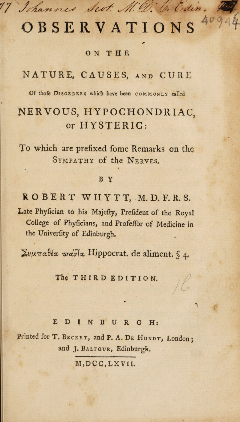 OBSERVATIONS ON THE NATURE, CAUSES, and CURE Of thofc Disorders which have been commonly called NERVOUS, HYPOCHONDRIAC, or HYSTERIC: To which are prefixed fome Remarks on the Sympathy of the Nerves. % B Y ROBERT W H Y T T, M. D. F. R. S. Late Phyfician to his Majefty, Prefident of the Royal College of Phyficians, and Profeflor of Medicine in the Univerfity of Edinburgh, '£vfA7rccQzct <wcLv\cl Hippocrat. de aliment. § 4, The THIRD EDITION. EDINBURGH: Printed for T. Becket, and P. A. De Ho not, London \ and J. Balfour, Edinburgh. M,DCC,LXVII.