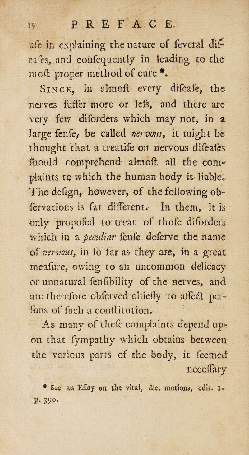 . •• • i ufe in explaining the nature of feveral di£ eafes, and coiifequently in leading to the in oft proper method of cure *. Since, in almoft every difeafe, the nerves fuffer more or lefs, and there are very few diforders which may not, in a large fenfe* be called nervous, it might be thought that a treatife on nervous difeafe fhould comprehend almoft all the com¬ plaints to which the human body is liable® The defign, however, of the following ob- fervations is far different. In them, it is only propofed to treat of tliofe diforders which in a peculiar fenfe deferve the name of nervous, in fo far as they arc, in a great meafure, owing to an uncommon delicacy or unnatural fenfibility of the nerves, and are therefore obferved chiefly to affedt per- fons of fuch a conftitution. As many of thefe complaints depend up¬ on that fympathy which obtains between the various pans of the body, it feemed neceffary # See an Eflay on the vital, Sec. motions, edit. i. p. 390. t