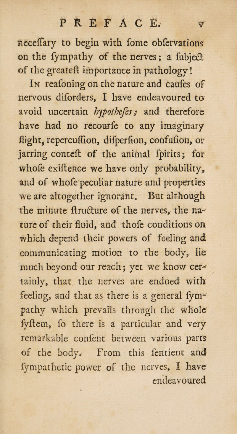 neceffary to begin with fome obfervations on the fympathy of the nerves; a fubjedt of the greatefl; importance in pathology! In reafoning on the nature and caufes of nervous diforders, I have endeavoured to avoid uncertain hypothefes; and therefore have had no recourfe to any imaginary flight, repercuffion, difperfion, confufion, or jarring corned of the animal fpirits; for whofe exigence we have only probability^ and of whofe peculiar nature and properties we arc altogether ignorant* But although the minute ftrudture of the nerves, the na¬ ture of their fluid, and thofe conditions on which depend their powers of feeling and communicating motion to the body, lie much beyond our reach ; yet we know cer¬ tainly, that the nerves are endued with feeling, and that as there is a general fym~ pathy which prevails through the whole fyftem, fo there is a particular and very remarkable eonfent between various parts of the body. From this fentient and fympathetic power of the nerves, I have endeavoured