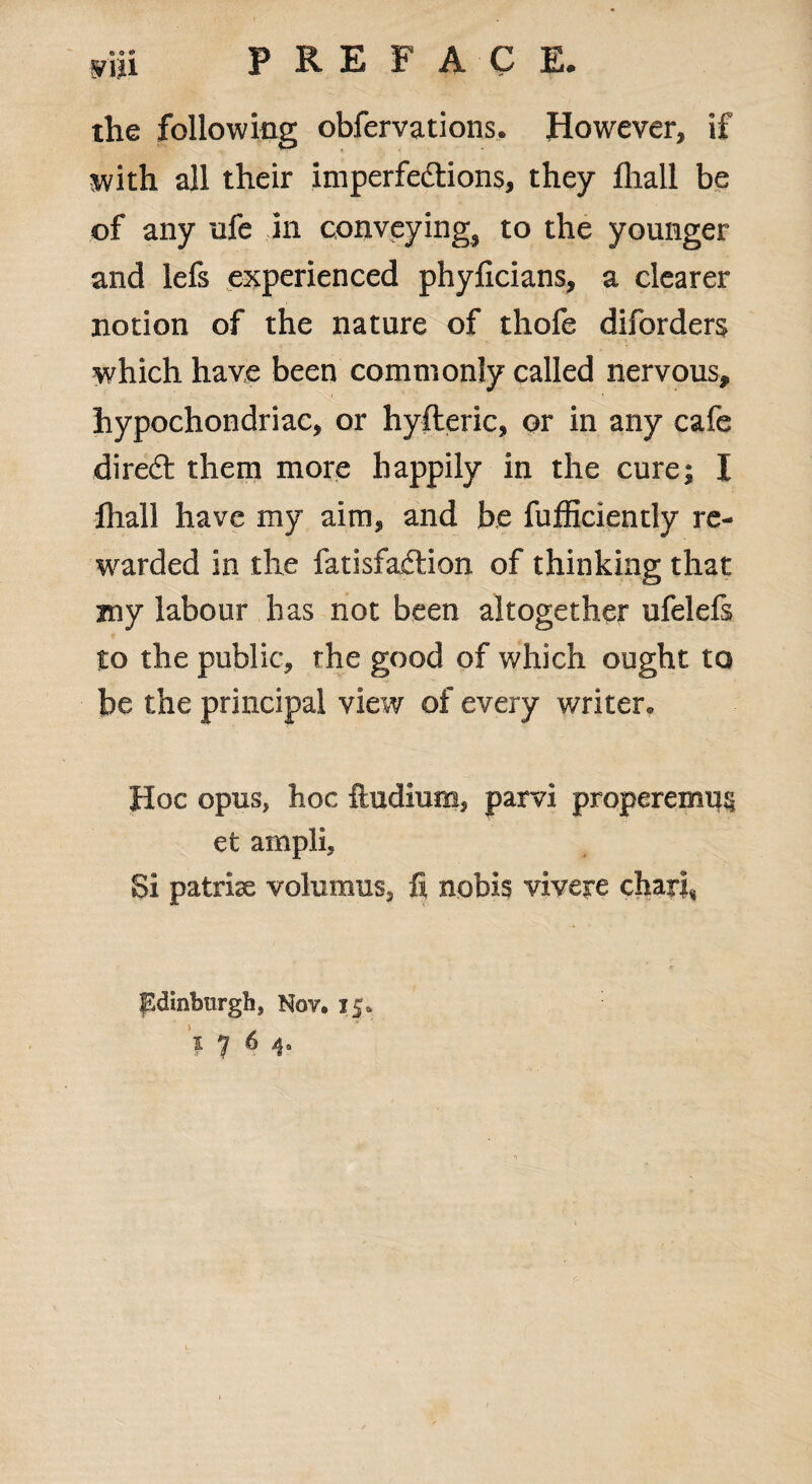 P RE F A C E. mn the following obfervations. However, if with all their imperfections, they fliall be of any ufe in conveying, to the younger and lefs experienced phyficians, a clearer notion of the nature of thofe diforders which have been commonly called nervous, hypochondriac, or hyfleric, or in any cafe diredt them more happily in the cure; I fhall have my aim, and be fufficientiy re¬ warded in the fatisfaCtion of thinking that jny labour has not been altogether ufelefs to the public, the good of which ought to be the principal view of every writer. Hoc opus, hoc ftudium, parvi properemus et ampli. Si patriae volumiis, fi nobis viveye chart, Edinburgh, Nov. 15. * 7 6