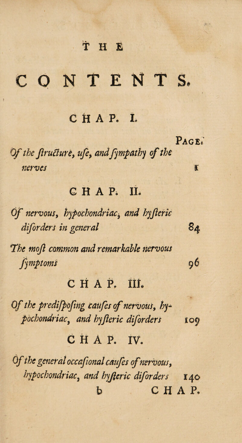 CO NTENTS CHAP. I. Page.' Of the fracture, ufe, andfympathy of the nerves s CHAP. II, Of nervous, hypochondriaci and hyferic diforders in general 84 The mofl common and remarkable nervous fymptomi 96 CHAP. III. Of the predifpofng caufes of nervous, hy¬ pochondriac, and byf eric diforders 109 CHAP. IV. Of the general occafional caufes ofnervous, hypochondriac, and hyferic diforders 140 CHAP.