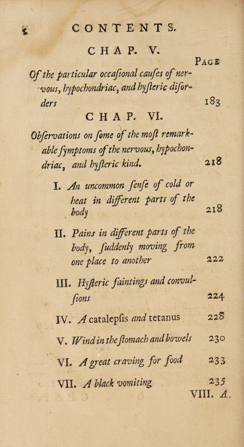 CHAP. V. Page Of the particular occafional caufes of ner¬ vous, hypochondriac, and hyfteric difor- ders 283 CHAP. VI. Obfervations on feme of the moft remark¬ able fymptoms of the nervous, hypochon¬ driac, and hyfteric kind. 218 I. An uncommon fenfe of cold or heat in different parts of the body II. Pains in different parts of the body, fuddenly moving from one place to another 222 III. Hyjleric faintings and convul- ftons 224 IV. A catalepfis and tetanus 228 V. Wind in thefiomach and bowels 230 VI. A great craving for food 233 VII. A black vomiting 235 VIII. A, 4 r