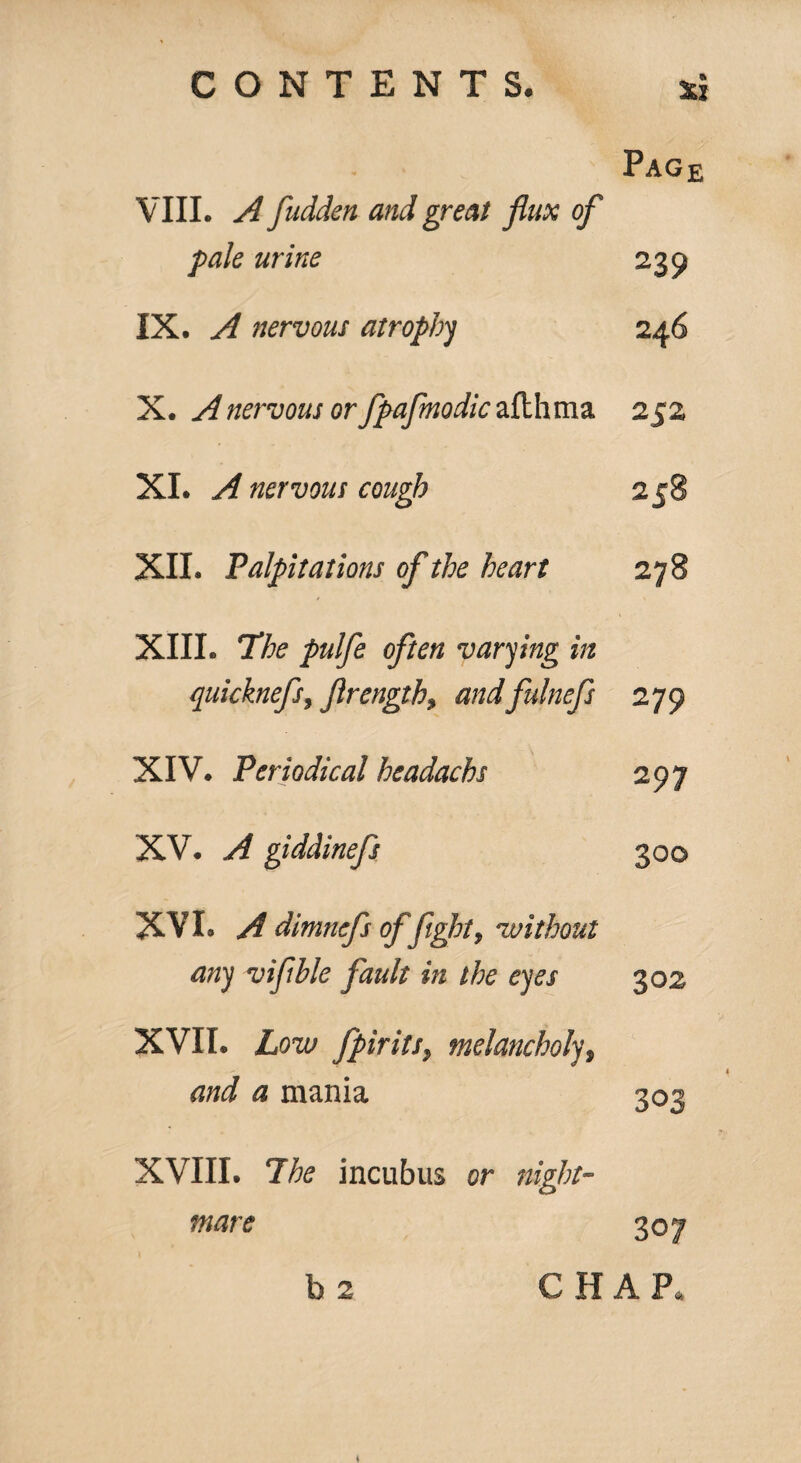 Page VIII. A fudden and great flax of pale urine 239 IX. A nervous atrophy 246 X. A nervous or fpafmodic afthma 252 XI. A nervous cough 258 XII. Palpitations of the heart 00 XIII. The pulfe often varying in quicknefs, ftrength9 andfulnefs 279 XIV. Periodical headachs 297 XV. A giddinefs 300 XV L A dimnefs of fight, without any viflble fault in the eyes 302 XVII. Low fpirits, melancholy, and a mania 303 XVIII. The incubus or night¬ mare 307 b 2 C H A Po 4