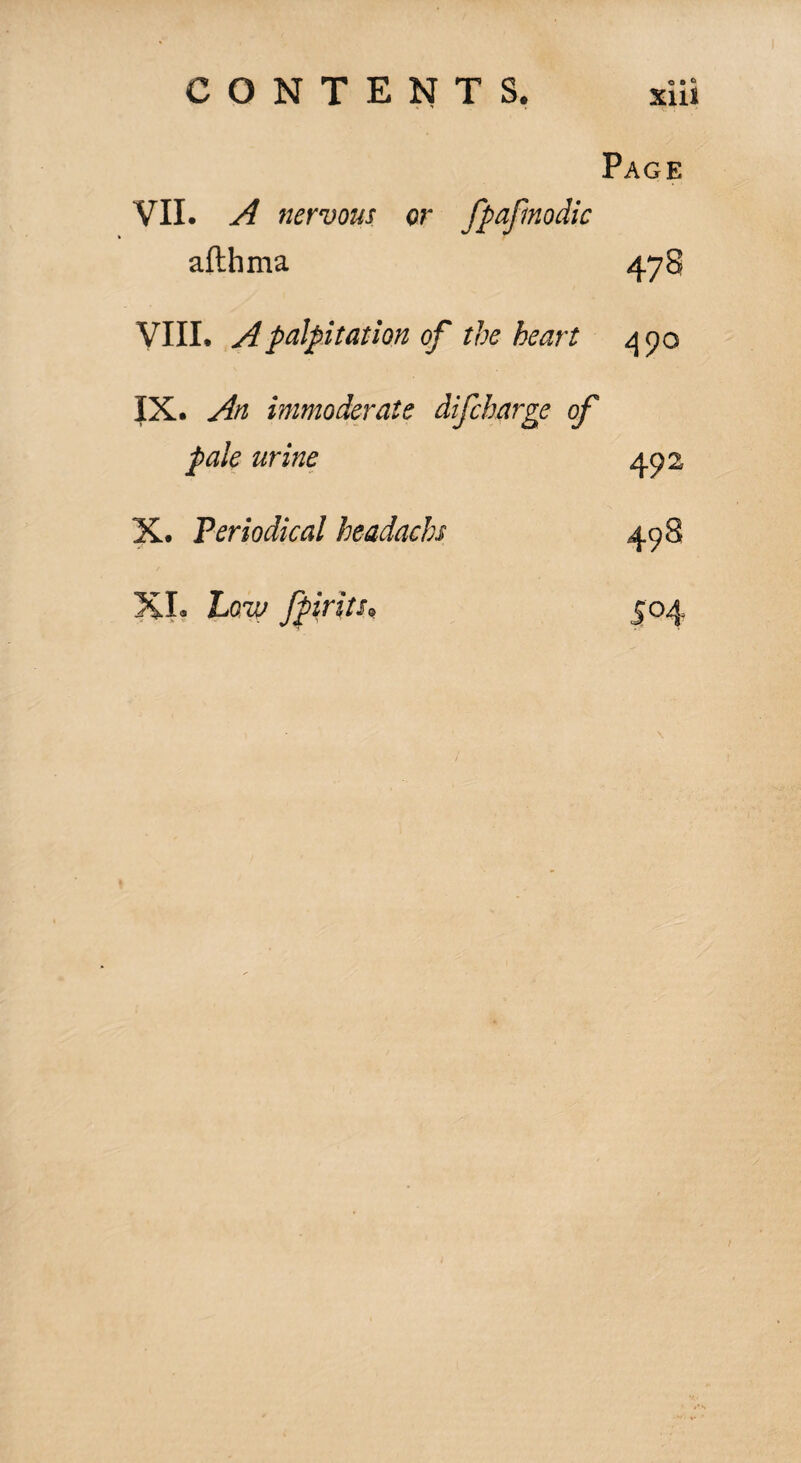 Page VII. A nervous or fpaftnodic aflhma 478 VIII. A palpitation of the heart 490 IX. An immoderate difcharge of pale urine X. Periodical headachs XI. Low fpiritu 492 498