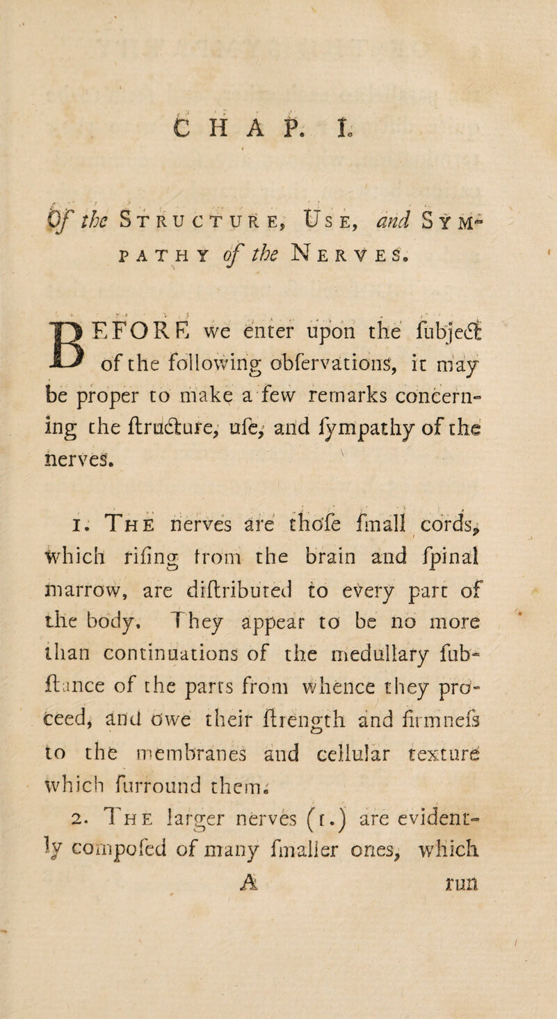 v ' ■' > . . . f . ' l > 0/ the Structure* Use, and Sym¬ pathy of the Nerve So BE FORK we enter upon the fubjedt of the following obfervations, it may be proper to make a few remarks concern¬ ing the ftructure, ufe; and fympathy of the nerves. i. The nerves are chdfe final! cords. r ~ which rifing from the brain and fpinal marrow, are diftributed to every part of the body. They appear to be no more than continuations of the medullary fub- fiance of the parts from whence they pro¬ ceed, and owe their firength and firmnefi to the membranes and cellular texture which furround them. 2. The larger nerves ([.) are evident¬ ly compofed of many final! er ones^ which A run