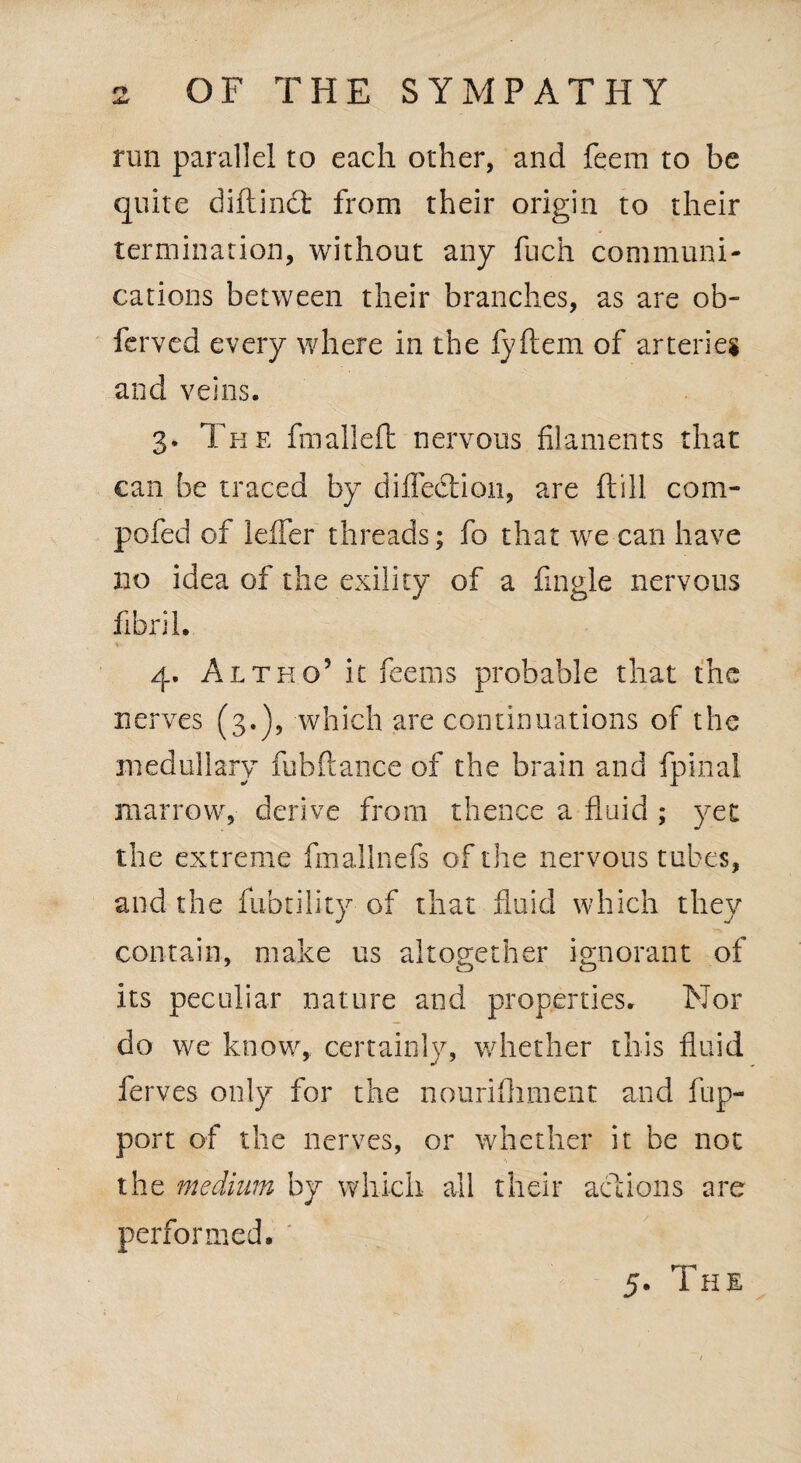 run parallel to each other, and feem to be quite diftinct from their origin to their termination, without any fuch communi¬ cations between their branches, as are ob- ferved every where in the lyftem of arteries and veins. 3. The fmalleft nervous filaments that can be traced by diffedtioii, are ft ill com- pofed of leffer threads; fo that we can have no idea of the exility of a fingle nervous fibril. 4. Altho5 it feems probable that the nerves (3.), which are continuations of the medullary fubftance of the brain and fpinal marrow, derive from thence a fluid ; yet the extreme fmallnefs of the nervous t ubes, and the fiibtility of that fluid which they contain, make us altogether ignorant of its peculiar nature and properties. Nor do we know, certainly, whether this fluid ferves only for the nourifhment and flip- port of the nerves, or whether it be not the medium by which all their actions are performed. ' 5. The