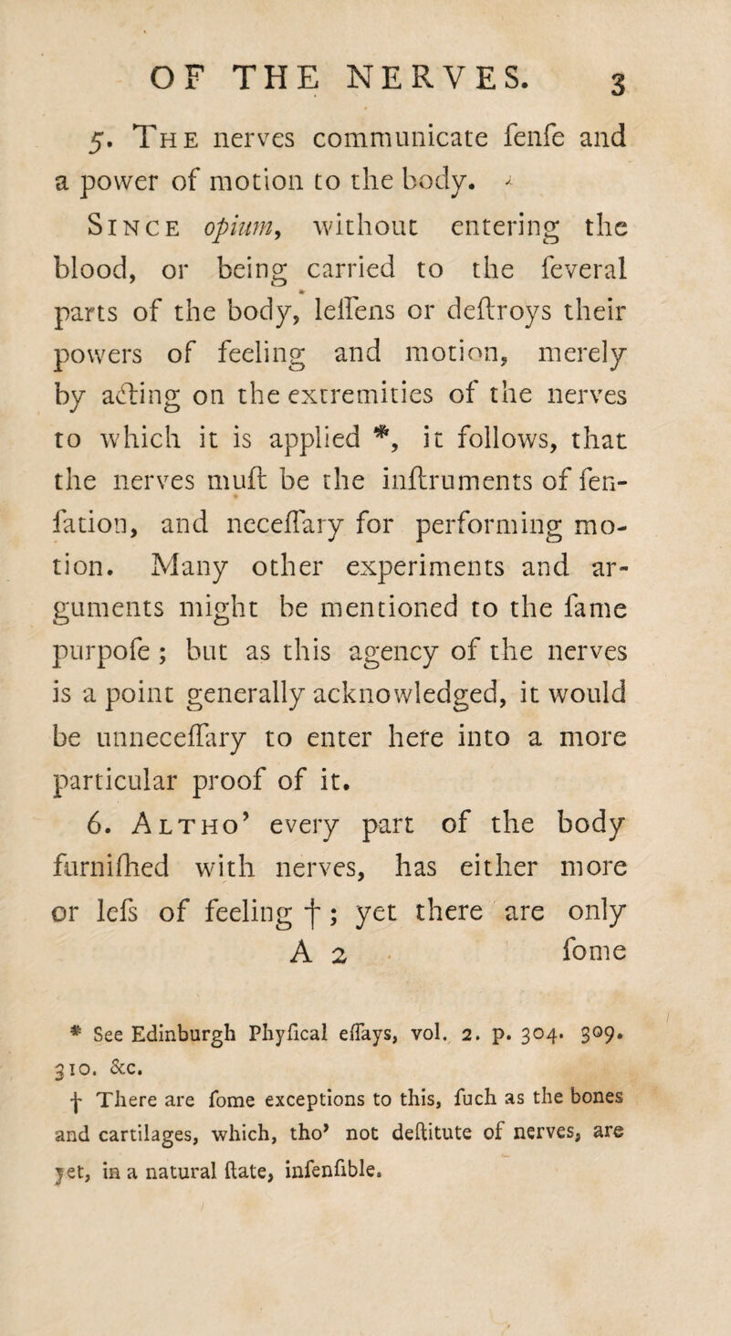 5. The nerves communicate fenfe and a power of motion to the body. ^ Since opium, without entering the blood, or being carried to the feveral parts of the body, leffens or deftroys their powers of feeling and motion, merely by acting on the extremities of the nerves to which it is applied *> it follows, that the nerves muft be the inftruments of fen- fation, and neceflary for performing mo¬ tion. Many other experiments and ar¬ guments might be mentioned to the fame purpofe ; but as this agency of the nerves is a point generally acknowledged, it would be unneceffary to enter here into a more particular proof of it. 6. Altho’ every part of the body furnifhed with nerves, has either more or lefs of feeling f; yet there are only A 2 feme * See Edinburgh Phyfical efiays, vol. 2. p. 304. 309. 310. &c. There are Tome exceptions to this, fuch as the bones and cartilages, which, tho* not deftitute of nerves, are yet, in a natural ftate, infenfible.