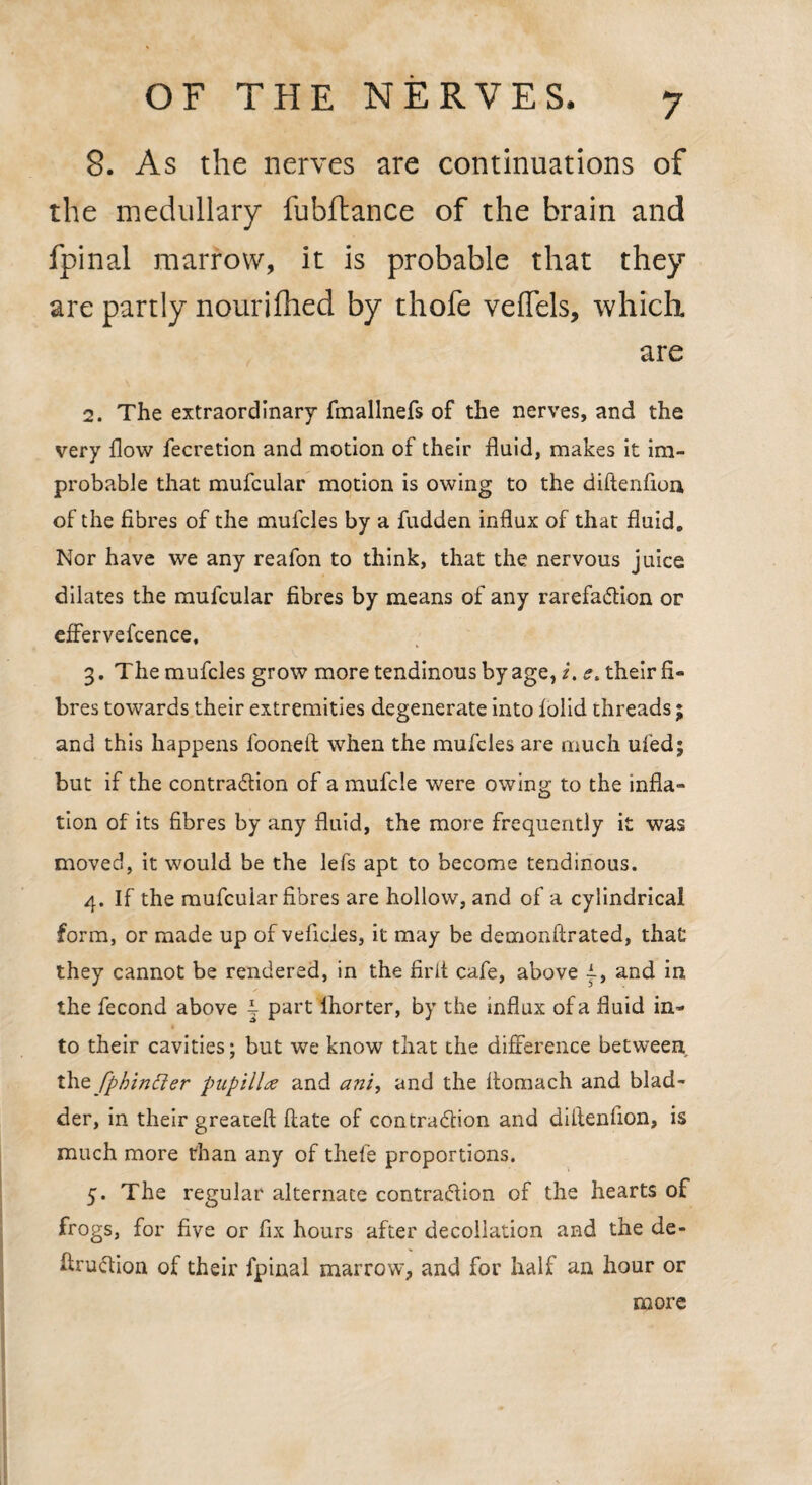 8. As the nerves are continuations of the medullary fubflance of the brain and fpinal marrow, it is probable that they are partly nourilhed by thofe veffels, which are 2. The extraordinary fmallnefs of the nerves, and the very flow fecretion and motion of their fluid, makes it im¬ probable that mufcular motion is owing to the diftenfloii of the fibres of the mufcles by a fudden influx of that fluid. Nor have we any reafon to think, that the nervous juice dilates the mufcular fibres by means of any rarefaction or effervefcence, 3. The mufcles grow more tendinous by age, i. e, their fi¬ bres towards their extremities degenerate into folid threads ; and this happens fooneft when the mufcles are much ufed; but if the contraction of a mufcle were owing to the infla¬ tion of its fibres by any fluid, the more frequently it was moved, it would be the lefs apt to become tendinous. 4. If the mufcular fibres are hollow, and of a cylindrical form, or made up of veficles, it may be demonftrated, that they cannot be rendered, in the firit cafe, above and in the fecond above i part lhorter, by the influx of a fluid in¬ to their cavities; but we know that the difference between thz fphitifter pupillae and ani, and the flomach and blad¬ der, in their greateft ftate of contraction and dillenfion, is much more than any of thefe proportions. 5. The regular alternate contraction of the hearts of frogs, for five or fix hours after decollation and the de- flruCtion of their fpinal marrow, and for half an hour or more