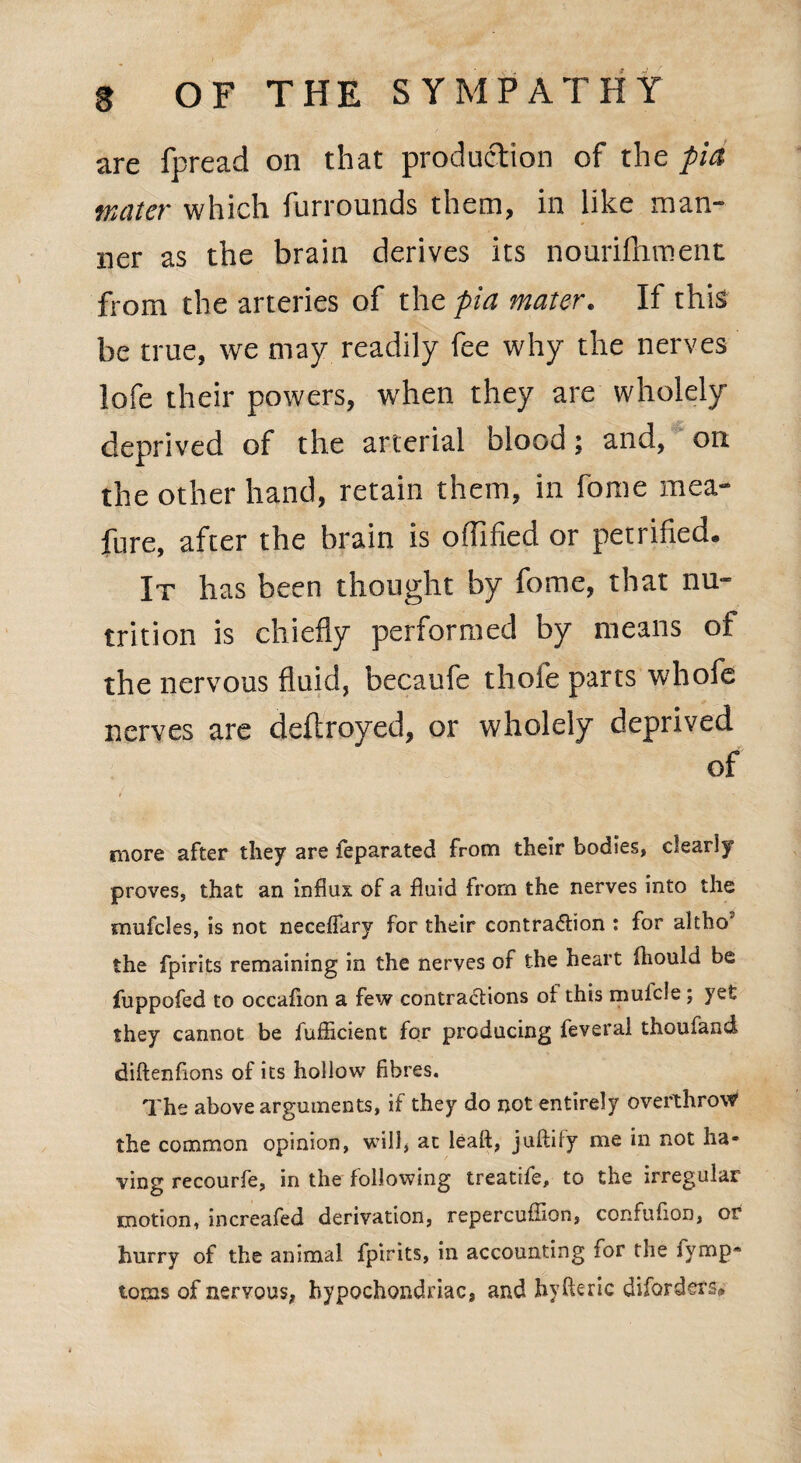 are fpread on that production of the pia mater which furrounds them, in like man¬ ner as the brain derives its nourilhment from the arteries of the pia mater. If this be true, we may readily fee why the nerves lofe their powers, when they are wholely deprived of the arterial blood; and, on the other hand, retain them, in fome mea- fure, after the brain is odified or petrified. It has been thought by fome, that nu¬ trition is chiefly performed by means of the nervous fluid, becaufe thole parts whofe nerves are deltroyed, or wholely deprived of t ■ . '.~K more after they are feparated from their bodies, dearly proves, that an influx of a fluid from the nerves into the mufdes, is not neceffary for their contraction : for altho' the fpirits remaining in the nerves of the heart fhould be fuppofed to occaflon a few contractions of this mulcle; yet they cannot be fufficient for producing feveral thoufand diftenflons of its hollow fibres. The above arguments, if they do not entirely overthrow the common opinion, will, at leak, juftify me in not ha¬ ving recourfe, in the following treatife, to the irregular motion, increafed derivation, repercuflion, confufion, or hurry of the animal fpirits, in accounting for the iymp- toms of nervous, hypochondriac, and hyfteric disorders#