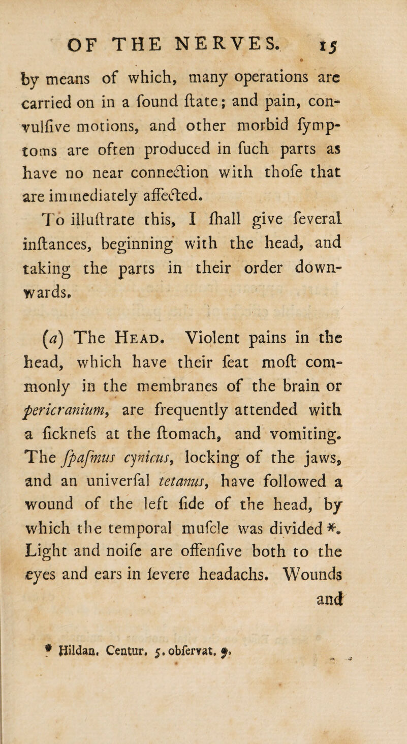 by means of which, many operations arc carried on in a found ftate; and pain, con- vulfive motions, and other morbid fymp- toms are often produced in fuch parts as have no near connection with thofe that are immediately affetfted. To illuftrate this, I fhall give feveral inftances, beginning with the head, and taking the parts in their order down¬ wards. [a) The Head. Violent pains in the head, which have their feat molt com¬ monly in the membranes of the brain or pericranium, are frequently attended with a ficknefs at the ftomach, and vomiting. The fpafmus cynicus, locking of the jaws* and an univerfal tetanus, have followed a wound of the left fide of the head, by which the temporal mufcle was divided*. Light and noife are offenfive both to the eyes and ears in levere headachs. Wounds and