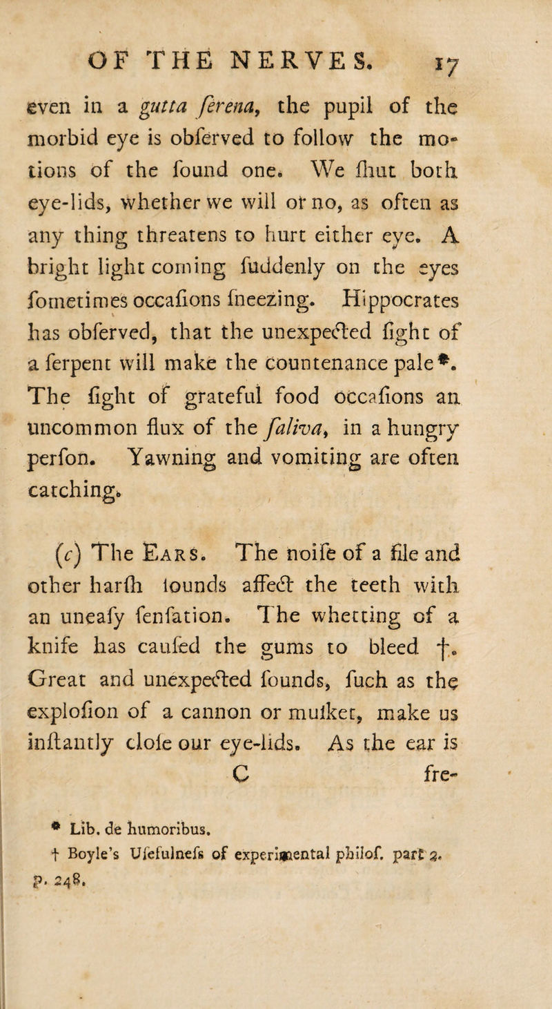 even in a gutta ferena, the pupil of the morbid eye is obferved to follow the mo- tions of the found one. We (hut both eye-lids, whether we will of no, as often as any thing threatens to hurt either eye. A bright light corning fuddenly on the eyes fometimes occafions fneezing. Hippocrates has obferved, that the unexpected fight of aferpent will make the countenance pale The fight of grateful food occafions an uncommon flux of the falivai in a hungry perfon. Yawning and vomiting are often catching. (c) The Ears. The noife of a file and other harfh lounds affeCt the teeth with an uneafy fenfation. The whetting of a knife has caufed the gums to bleed Great and unexpected founds, fuch as the explofion of a cannon or mulket, make us inftantly dole our eye-lids. As the ear is C fre- * Lib. de humoribus. t Boyle’s Ulefulnefs of experimental pbiiof, parts* p. 248.